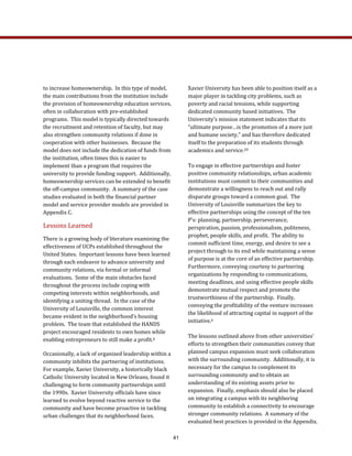 Xavier University has been able to position itself as a 
major player in tackling city problems, such as 
poverty and racial tensions, while supporting 
dedicated community based initiatives.  The 
University’s mission statement indicates that its 
“ultimate purpose…is the promotion of a more just 
and humane society,” and has therefore dedicated 
itself to the preparation of its students through 
academics and service.20  
To engage in effective partnerships and foster 
positive community relationships, urban academic 
institutions must commit to their communities and 
demonstrate a willingness to reach out and rally 
disparate groups toward a common goal.  The 
University of Louisville summarizes the key to 
effective partnerships using the concept of the ten 
P’s: planning, partnership, perseverance, 
perspiration, passion, professionalism, politeness, 
prophet, people skills, and profit.  The ability to 
commit sufficient time, energy, and desire to see a 
project through to its end while maintaining a sense 
of purpose is at the core of an effective partnership.  
Furthermore, conveying courtesy to partnering 
organizations by responding to communications, 
meeting deadlines, and using effective people skills 
demonstrate mutual respect and promote the 
trustworthiness of the partnership.  Finally, 
conveying the profitability of the venture increases 
the likelihood of attracting capital in support of the 
initiative.6 
The lessons outlined above from other universities’ 
efforts to strengthen their communities convey that 
planned campus expansion must seek collaboration 
with the surrounding community.  Additionally, it is 
necessary for the campus to complement its 
surrounding community and to obtain an 
understanding of its existing assets prior to 
expansion.  Finally, emphasis should also be placed 
on integrating a campus with its neighboring 
community to establish a connectivity to encourage 
stronger community relations.  A summary of the 
evaluated best practices is provided in the Appendix. 
to increase homeownership.  In this type of model, 
the main contributions from the institution include 
the provision of homeownership education services, 
often in collaboration with pre‐established 
programs.  This model is typically directed towards 
the recruitment and retention of faculty, but may 
also strengthen community relations if done in 
cooperation with other businesses.  Because the 
model does not include the dedication of funds from 
the institution, often times this is easier to 
implement than a program that requires the 
university to provide funding support.  Additionally, 
homeownership services can be extended to benefit 
the off‐campus community.  A summary of the case 
studies evaluated in both the financial partner 
model and service provider models are provided in 
Appendix C.  
Lessons Learned 
There is a growing body of literature examining the 
effectiveness of UCPs established throughout the 
United States.  Important lessons have been learned 
through each endeavor to advance university and 
community relations, via formal or informal 
evaluations.  Some of the main obstacles faced 
throughout the process include coping with 
competing interests within neighborhoods, and 
identifying a uniting thread.  In the case of the 
University of Louisville, the common interest 
became evident in the neighborhood’s housing 
problem.  The team that established the HANDS 
project encouraged residents to own homes while 
enabling entrepreneurs to still make a profit.6   
Occasionally, a lack of organized leadership within a 
community inhibits the partnering of institutions.  
For example, Xavier University, a historically black 
Catholic University located in New Orleans, found it 
challenging to form community partnerships until 
the 1990s.  Xavier University officials have since 
learned to evolve beyond reactive service to the 
community and have become proactive in tackling 
urban challenges that its neighborhood faces.  
41
 