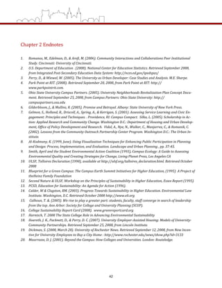 Chapter 2 Endnotes  
 
1.  Romanos, M., Edelman, D., & Arefi, M. (2006). Community Interactions and Collaborations Peer Institutional 
Study. Cincinnati: University of Cincinnati. 
2.  U.S. Department of Education . (2008). National Center for Education Statistics. Retrieved September 2008, 
from Integrated Post­Secondary Education Data System: http://nces.ed.gov/ipedspas/ 
3.  Perry, D., & Wiewel, W. (2005). The University as Urban Developer: Case Studies and Analysis. M.E. Sharpe. 
4.  Park Point at RIT. (2008). Retrieved September 20, 2008, from Park Point at RIT: http://
www.parkpointrit.com. 
5.  Ohio State University Campus Partners. (2005). University Neighborhoods Revitalization Plan Concept Docu­
ment. Retrieved September 25, 2008, from Campus Partners: Ohio State University: http://
campuspartners.osu.edu 
6.  Gilderbloom, J., & Mullins, R. (2005). Promise and Betrayal. Albany: State University of New York Press. 
7.  Gelmon, S., Holland, B., Driscoll, A., Spring, A., & Kerrigan, S. (2001). Assessing Service Learning and Civic En­
gagement: Principles and Techniques. . Providence, RI: Campus Compact.  Silka, L. (2005). Scholarship in Ac­
tion: Applied Research and Community Change. Washington D.C.: Department of Housing and Urban Develop­
ment, Office of Policy Development and Research.  Vidal, A., Nye, N., Walker, C., Manjarrez, C., & Romanik, C. 
(2002). Lessons from the Community Outreach Partnership Center Program. Washington D.C.: The Urban In­
stitute. 
8.  Al­Kodmany, K. (1999, June). Using Visualization Techniques for Enhancing Public Participation in Planning 
and Design: Process, Implementation, and Evaluation. Landscape and Urban Planning , pp. 37­45. 
9.  Smith, April and the Student Environmental Action Coalition (1993), Campus Ecology: A Guide to Assessing 
Environmental Quality and Creating Strategies for Change, Living Planet Press, Los Angeles CA 
10.  ULSF, Talloires Declaration (1990), available at http://ulsf.org/talloires_declaration.html. Retrieved October 
2008 
11.  Blueprint for a Green Campus: The Campus Earth Summit Initiatives for Higher Education, (1995)  A Project of 
theHeinz Family Foundation  
12.  Second Nature & ULSF, Workshop on the Principles of Sustainability in Higher Education, Essex Report (1995) 
13.  PCSD, Education for Sustainability: An Agenda for Action (1996). 
14.  Calder, W & Clugston, RM. (2003). Progress Towards Sustainability in Higher Education. Environmental Law 
Institute. Washington, D.C. Retrieved October 2008 http://www.eli.org 
15.   Calhoun, T. &. (2005). We rise to play a greater part: students, faculty, staff converge in search of leadership 
from the top. Ann Arbor: Society for College and University Planning (SCUP). 
16.  College Sustainability Report Card (2008).  www.greenreportcard.org 
17.  Harnisch, T. 2008 The State College Role in Advancing Environmental Sustainability 
18.  Hoereth, J. K., Packnett, D., & Perry, D. C. (2007). University Employer­Assisted Housing: Models of University­
Community Partnerships. Retrieved September 25, 2008, from Lincoln Institute. 
19.  Dickman, S. (2008, March 28). University of Rochester News. Retrieved September 12, 2008, from New Incen­
tive for University Employees to Buy a City Home : http://www.rochester.edu/news/show.php?id=3133 
20.  Maurrasse, D. J. (2001). Beyond the Campus: How Colleges and Universities. London: Routeledge. 
 
 
 
42
 