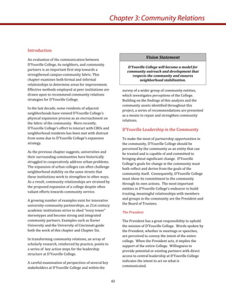 Introduction  
An evaluation of the communication between  
D’Youville College, its neighbors, and community 
partners is an important first step towards a 
strengthened campus‐community fabric. This 
chapter examines both formal and informal 
relationships to determine areas for improvement. 
Effective methods employed at peer institutions are 
drawn upon to recommend community relations 
strategies for D’Youville College. 
In the last decade, some residents of adjacent 
neighborhoods have viewed D’Youville College’s 
physical expansion process as an encroachment on 
the fabric of the community.  More recently, 
D’Youville College’s effort to interact with CBOs and 
neighborhood residents has been met with distrust 
from some due to D’Youville College’s expansion 
strategy. 
As the previous chapter suggests, universities and 
their surrounding communities have historically 
struggled to cooperatively address urban problems.  
The expansion of urban colleges can often challenge 
neighborhood stability on the same streets that 
these institutions work to strengthen in other ways.  
As a result, community relationships are strained by 
the proposed expansion of a college despite often 
valiant efforts towards community service.   
A growing number of examples exist for innovative 
university‐community partnerships, as 21st century 
academic institutions strive to shed “ivory tower” 
stereotypes and become strong and integrated 
community partners. Examples such as Xavier 
University and the University of Cincinnati guide 
both the work of this chapter and Chapter Six.   
In transforming community relations, an array of 
scholarly research, reinforced by practice, points to 
a series of  key action steps for the leadership 
structure at D’Youville College.  
A careful examination of perspectives of several key 
stakeholders at D’Youville College and within the 
Chapter 3: Community Relations
Vision Statement 
D’Youville College will become a model for 
community outreach and development that 
respects the community and ensures 
neighborhood stabilization. 
survey of a wider group of community entities, 
which investigates perceptions of the College. 
Building on the findings of this analysis and the 
community assets identified throughout this 
project, a series of recommendations are presented 
as a means to repair and strengthen community 
relations.  
D’Youville Leadership in the Community  
To make the most of partnership opportunities in 
the community, D’Youville College should be 
perceived by the community as an entity that can 
be trusted and is capable of and committed to 
bringing about significant change.  D’Youville 
College’s goals for change in the community must 
both reflect and derive from the goals of the 
community itself.  Consequently, D’Youville College 
must show its commitment to the community 
through its own actions.  The most important 
entities in D’Youville College’s endeavor to build 
trusting, meaningful relationships with members 
and groups in the community are the President and 
the Board of Trustees. 
The President 
The President has a great responsibility to uphold 
the mission of D’Youville College.  Words spoken by 
the President, whether in meetings or speeches, 
are perceived to convey the intent of the entire 
college.  When the President acts, it implies the 
support of the entire College.  Willingness to 
provide potential or existing partners with direct 
access to central leadership at D’Youville College 
indicates the intent to act on what is 
communicated. 
43
 