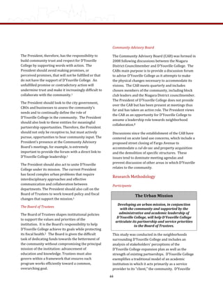 Community Advisory Board 
The Community Advisory Board (CAB) was formed in 
2008 following discussions between the Niagara 
District Councilmember and D’Youville College.  The 
CABs main purpose is to provide a discussion forum 
to advise D’Youville College as it attempts to make 
the physical changes necessary to accommodate its 
visions.  The CAB meets quarterly and includes 
chosen members of the community, including block 
club leaders and the Niagara District councilmember.  
The President of D’Youville College does not preside 
over the CAB but has been present at meetings thus 
far and has taken an active role. The President views 
the CAB as an opportunity for D’Youville College to 
assume a leadership role towards neighborhood 
collaboration.2    
Discussions since the establishment of the CAB have 
centered on acute land use concerns, which include a 
proposed street closing of Fargo Avenue to 
accommodate a cul­de­sac and property acquisition 
and the demolition of specific structures.  These 
issues tend to dominate meeting agendas and 
prevent discussion of other areas in which D’Youville 
relates to the community. 
Research Methodology 
Participants  
This study was conducted in the neighborhoods 
surrounding D’Youville College and includes an 
analysis of stakeholders’ perceptions of the 
D’Youville College expansion plan as well as the 
strength of existing partnerships.  D’Youville College 
exemplifies a traditional model of an academic 
institution in which it acts primarily as a service 
provider to its “client,” the community.  D’Youville 
The President, therefore, has the responsibility to 
build community trust and respect for D’Youville 
College by supporting words with action.  The 
President should avoid making promises, or 
perceived promises, that will not be fulfilled or that 
do not have the support of D’Youville College.  An 
unfulfilled promise or contradictory action will 
undermine trust and make it increasingly difficult to 
collaborate with the community.1   
The President should look to the city government, 
CBOs and businesses to assess the community’s 
needs and to continually define the role of 
D’Youville College in the community.  The President 
should also look to these entities for meaningful 
partnership opportunities. Therefore, the President 
should not only be receptive to, but must actively 
pursue, opportunities to hear community input. The 
President’s presence at the Community Advisory 
Board’s meetings, for example, is extremely 
important to provide the forum with a direct link to 
D’Youville College leadership.1 
The President should also act to unite D’Youville 
College under its mission.  The current President 
has faced complex urban problems that require 
interdisciplinary approaches and effective 
communication and collaboration between 
departments. The President should also call on the 
Board of Trustees to work toward policy and fiscal 
changes that support the mission.1  
The Board of Trustees 
The Board of Trustees shapes institutional policies 
to support the values and priorities of the 
institution.  It is the Board’s responsibility to help 
D’Youville College achieve its goals while protecting 
its fiscal health.2   The Board is given the difficult 
task of dedicating funds towards the betterment of 
the community without compromising the principal 
mission of the institution: advancement of 
education and knowledge. Trustees must also 
govern within a framework that ensures each 
program works efficiently toward a common, 
overarching goal.   
The Urban Mission 
Developing an urban mission, in conjunction 
with the community and supported by the 
administrative and academic leadership of 
D'Youville College, will help D'Youville College 
articulate its partnership and service priorities 
to the Board of Trustees. 
44
 