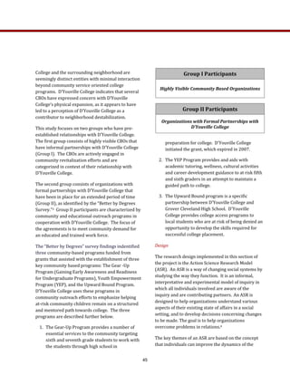 preparation for college.  D'Youville College 
initiated the grant, which expired in 2007.   
2.  The YEP Program provides and aids with 
academic tutoring, wellness, cultural activities 
and career development guidance to at risk fifth 
and sixth graders in an attempt to maintain a 
guided path to college. 
3.  The Upward Bound program is a specific 
partnership between D'Youville College and 
Grover Cleveland High School.  D'Youville 
College provides college access programs to 
local students who are at risk of being denied an 
opportunity to develop the skills required for 
successful college placement.   
Design 
The research design implemented in this section of 
the project is the Action Science Research Model 
(ASR).  An ASR is a way of changing social systems by 
studying the way they function.  It is an informal, 
interpretative and experimental model of inquiry in 
which all individuals involved are aware of the 
inquiry and are contributing partners.  An ASR is 
designed to help organizations understand various 
aspects of their existing state of affairs in a social 
setting, and to develop decisions concerning changes 
to be made. The goal is to help organizations 
overcome problems in relations.4   
The key themes of an ASR are based on the concept 
that individuals can improve the dynamics of the 
College and the surrounding neighborhood are 
seemingly distinct entities with minimal interaction 
beyond community service oriented college 
programs.  D’Youville College indicates that several 
CBOs have expressed concern with D’Youville 
College’s physical expansion, as it appears to have 
led to a perception of D’Youville College as a 
contributor to neighborhood destabilization. 
This study focuses on two groups who have pre‐
established relationships with D’Youville College.  
The first group consists of highly visible CBOs that 
have informal partnerships with D’Youville College 
(Group I).  The CBOs are actively engaged in 
community revitalization efforts and are 
categorized in context of their relationship with 
D’Youville College.  
The second group consists of organizations with 
formal partnerships with D’Youville College that 
have been in place for an extended period of time 
(Group II), as identified by the “Better by Degrees 
Survey.”3  Group II participants are characterized by 
community and educational outreach programs in 
cooperation with D’Youville College.  The focus of 
the agreements is to meet community demand for 
an educated and trained work force.   
The “Better by Degrees” survey findings indentified 
three community‐based programs funded from 
grants that assisted with the establishment of three 
key community based programs: The Gear ‐Up 
Program (Gaining Early Awareness and Readiness 
for Undergraduate Programs), Youth Empowerment 
Program (YEP), and the Upward Bound Program.  
D’Youville College uses these programs in 
community outreach efforts to emphasize helping 
at‐risk community children remain on a structured 
and mentored path towards college.  The three 
programs are described further below. 
1.  The Gear‐Up Program provides a number of 
essential services to the community targeting 
sixth and seventh grade students to work with 
the students through high school in 
Group I Participants 
Highly Visible Community Based Organizations  
Group II Participants 
Organizations with Formal Partnerships with 
D’Youville College  
45
 