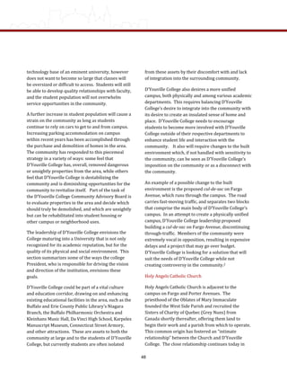 from these assets by their discomfort with and lack 
of integration into the surrounding community.  
D’Youville College also desires a more unified 
campus, both physically and among various academic 
departments.  This requires balancing D’Youville 
College’s desire to integrate into the community with 
its desire to create an insulated sense of home and 
place.  D’Youville College needs to encourage 
students to become more involved with D’Youville 
College outside of their respective departments to 
enhance student life and interaction with the 
community.    It also will require changes to the built 
environment which, if not handled with sensitivity to 
the community, can be seen as D’Youville College’s 
imposition on the community or as a disconnect with 
the community. 
An example of a possible change to the built 
environment is the proposed cul­de­sac on Fargo 
Avenue, which runs through the campus.  The road 
carries fast‐moving traffic, and separates two blocks 
that comprise the main body of D’Youville College’s 
campus.  In an attempt to create a physically unified 
campus, D’Youville College leadership proposed 
building a cul­de­sac on Fargo Avenue, discontinuing 
through‐traffic.  Members of the community were 
extremely vocal in opposition, resulting in expensive 
delays and a project that may go over budget.  
D’Youville College is looking for a solution that will 
suit the needs of D’Youville College while not 
creating controversy in the community.2  
Holy Angels Catholic Church 
Holy Angels Catholic Church is adjacent to the 
campus on Fargo and Porter Avenues.  The 
priesthood of the Oblates of Mary Immaculate 
founded the West Side Parish and recruited the 
Sisters of Charity of Quebec (Grey Nuns) from 
Canada shortly thereafter, offering them land to 
begin their work and a parish from which to operate. 
This common origin has fostered an “intimate 
relationship” between the Church and D’Youville 
College.  The close relationship continues today in 
technology base of an eminent university, however 
does not want to become so large that classes will 
be oversized or difficult to access.  Students will still 
be able to develop quality relationships with faculty, 
and the student population will not overwhelm 
service opportunities in the community. 
A further increase in student population will cause a 
strain on the community as long as students 
continue to rely on cars to get to and from campus.  
Increasing parking accommodation on campus 
within recent years has been accomplished through 
the purchase and demolition of homes in the area.  
The community has responded to this piecemeal 
strategy in a variety of ways: some feel that 
D’Youville College has, overall, removed dangerous 
or unsightly properties from the area, while others 
feel that D’Youville College is destabilizing the 
community and is diminishing opportunities for the 
community to revitalize itself.   Part of the task of 
the D’Youville College Community Advisory Board is 
to evaluate properties in the area and decide which 
should truly be demolished, and which are unsightly 
but can be rehabilitated into student housing or 
other campus or neighborhood uses. 
The leadership of D’Youville College envisions the 
College maturing into a University that is not only 
recognized for its academic reputation, but for the 
quality of its physical and social environment.  This 
section summarizes some of the ways the college 
President, who is responsible for driving the vision 
and direction of the institution, envisions these 
goals. 
D’Youville College could be part of a vital culture 
and education corridor, drawing on and enhancing 
existing educational facilities in the area, such as the 
Buffalo and Erie County Public Library’s Niagara 
Branch, the Buffalo Philharmonic Orchestra and 
Kleinhans Music Hall, Da Vinci High School, Karpeles 
Manuscript Museum, Connecticut Street Armory, 
and other attractions.  These are assets to both the 
community at large and to the students of D’Youville 
College, but currently students are often isolated 
48
 