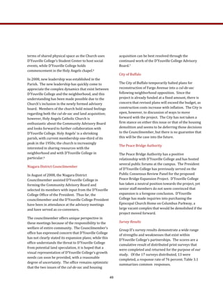 acquisition can be best resolved through the 
continued work of the D’Youville College Advisory 
Board.7   
City of Buffalo 
The City of Buffalo temporarily halted plans for 
reconstruction of Fargo Avenue into a cul­de­sac 
following neighborhood opposition.  Since the 
project is already funded at a fixed amount, there is 
concern that revised plans will exceed the budget, as 
construction costs increase with inflation.  The City is 
open, however, to discussion of ways to move 
forward with the project.  The City has not taken a 
firm stance on either this issue or that of the housing 
demolition and seems to be deferring those decisions 
to the Councilmember, but there is no guarantee that 
this will be the case into the future. 
The Peace Bridge Authority 
The Peace Bridge Authority has a positive 
relationship with D’Youville College and has hosted 
several public forums at the campus.  The President 
of D’Youville College has previously served on the 
Public Consensus Review Panel for the proposed 
Peace Bridge Expansion Project.  D’Youville College 
has taken a neutral position towards the project, yet 
senior staff members do not seem convinced that 
expansion is a foregone conclusion.  D’Youville 
College has made inquiries into purchasing the 
Episcopal Church Home on Columbus Parkway, a 
large vacant complex that would be demolished if the 
project moved forward.  
Survey Results 
Group II’s survey results demonstrate a wide range 
of strengths and weaknesses that exist within 
D'Youville College’s partnerships.  The scores are a 
cumulative result of distributed print surveys that 
were completed and returned for the purpose of our 
study.   Of the 17 surveys distributed, 13 were 
completed, a response rate of 76 percent. Table 3.1 
summarizes common  responses.   
terms of shared physical space as the Church uses 
D’Youville College’s Student Center to host social 
events, while D’Youville College holds 
commencement in the Holy Angels chapel.6  
In 2008, new leadership was established in the 
Parish.  The new leadership has quickly come to 
appreciate the complex dynamics that exist between 
D’Youville College and the neighborhood, and this 
understanding has been made possible due to the 
Church’s inclusion in the newly formed advisory 
board.  Members of the church hold mixed feelings 
regarding both the cul­de­sac and land acquisition; 
however, Holy Angels Catholic Church is 
enthusiastic about the Community Advisory Board 
and looks forward to further collaboration with 
D’Youville College. Holy Angels’ is a shrinking 
parish, with current membership one‐third of its 
peak in the 1950s; the church is increasingly 
interested in sharing resources with the 
neighborhood and with D’Youville College in 
particular.6   
Niagara District Councilmember 
In August of 2008, the Niagara District 
Councilmember assisted D’Youville College in 
forming the Community Advisory Board and 
selected its members with input from the D’Youville 
College Office of the President.  Thus far, the 
councilmember and the D’Youville College President 
have been in attendance at the advisory meetings 
and have served as co‐conveners.   
The councilmember offers unique perspective in 
these meetings because of the responsibility to the 
welfare of entire community.  The Councilmember’s 
office has expressed concern that D’Youville College 
has not clearly stated its expansion plans; while this 
office understands the threat to D’Youville College 
from potential land speculation, it is hoped that a 
visual representation of D’Youville College’s growth 
needs can soon be provided, with a reasonable 
degree of uncertainty.  The office remains optimistic 
that the two issues of the cul­de­sac and housing 
49
 