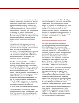 vision, and it must partner with D’Youville College to 
enhance the progress of both its own and D’Youville 
College’s goals.  The mission, therefore, should 
identify the aspects of the community’s vision that it 
can be most effective in enhancing.  It must also 
identify what aspects of this vision are most 
beneficial to its own growth.  D’Youville College must 
demonstrate that it acknowledges the community as 
a major contributor to its success.  The community 
should be a partner with, and not a client of, 
D’Youville College. 
Expansion of the Community Advisory Board 
The CAB is an important first step towards 
facilitating the exchange of information between 
D’Youville College and the community, and to 
community rebuilding.  Although it is important for 
D’Youville College to have a designated group of 
community members to guide its physical expansion 
decisions, the CAB can function as a conduit for 
development of the college’s urban mission as 
described above.  This may be best accomplished 
through the formation of a series of “working 
groups” that cover a broader scope of campus‐
community relations.   This expansion is best 
facilitated by a shift towards “neutral ground.” 
The CAB should make a practice of either meeting in 
a neutral location (i.e. not on campus) or rotating 
meeting locations around the neighborhood.  
Additionally, a change of name from D’Youville 
Community Advisory Board to a label that denotes 
collaboration is a small adjustment that would 
indicate a shift in the D’Youville College’s perception 
of the community.  Similarly, the “Board” itself could 
be renamed “Steering Committee” to indicate 
interaction with the newly formed “working groups.”  
If this Board is to provide community leadership, it is 
important that it represent the diversity of the 
neighborhood, particularly in terms of ethnicity, 
religion, and age.  Additions to the CAB could come 
from non‐Catholic religious institutions, continuing 
care facilities, and cultural organizations.   
student‐centered service to one that also includes a 
significant component of progressive and strategic 
action against urban problems, requires a shift in 
attitudes toward the community and D’Youville 
College’s purpose therein.  It also requires shifts in 
policies regarding D’Youville College’s programs 
and partnerships.  Leadership, most specifically the 
President and the Board of Trustees, must 
spearhead these changes, acting as ambassadors for 
D’Youville College by uniting the college community 
around a common mission and mobilizing the 
resources needed to meet D’Youville College’s 
goals.1   
Uniting D’Youville College around a mission is 
imperative to ensure that the whole is equal to or 
greater than the sum of its parts.  Opportunities can 
be lost, or actions can be duplicated or 
contradictory without a uniting mission emanating 
from central leadership.  By endorsing a college‐
wide urban mission, the President and Board can 
redress the inherent lack of cohesion or even 
competition between departments. 
The urban mission supports but is secondary to 
D’Youville College’s mission.  It is particularly 
important for a Catholic service‐oriented college, 
such as D’Youville College, to define the relationship 
between the development of its students through 
service and the implementation of its urban 
mission.  The urban mission is also subsidiary to the 
community vision.  The community must articulate 
to D’Youville College its own vision for the 
neighborhood that addresses the potential of each 
of its parts as well as its whole, and should guide 
D’Youville College’s actions.  Once the community 
has a vision around which its many disparate parts 
can unite, the community can commission 
D’Youville College to help work towards these ends. 
It is important that D’Youville College and the 
community recognize that D’Youville College is not 
“fixing” the community.  The community must be 
committed to its own revitalization and to its own 
51
 