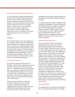 Relationship with the Community: Client to Partner 
In order to build solid, trusting relationships with 
the community, D’Youville College should begin to 
nurture a new view of the community, from the 
President and Board to faculty and students.  Many 
programs at D’Youville College focus on clients who 
receive benefits from the actions of D’Youville 
College or students but do not give anything in 
return, with the exception of educational 
opportunities.  D’Youville College has many 
opportunities to foster a self‐sufficient community, 
and should begin to treat the community as a 
partner. 
Visibility 
For D’Youville College to be an equal participant in 
the community, visibility within the neighborhood 
needs to be enhanced.  Visibility, as discussed here, 
is not necessarily street visibility through branding 
and way finding, but rather through being an active 
participant in the community.  D’Youville College is 
a neighborhood asset that can become a gateway for 
the neighborhood through utilizing its resources 
and educational specializations.  This in turn will 
promote its relations with the West Side as well as 
help to create a stronger neighborhood. 
The D’Youville College West  
The University at Buffalo introduced the “UB 
Neighbor” to South Campus neighborhood residents 
in an effort to better community and university 
relations.7    The publication, which is produced four 
times a year, offers the residents of the University 
District Neighborhood insight into events on and 
around the campus.  The publication also includes 
information on the University at Buffalo’s goal to 
help to improve the neighborhood through clinics, 
lectures and meetings. 
A similar quarterly publication would allow 
D’Youville College to increase its role in the 
community.  A publication provided to the 
neighborhood surrounding the college can include 
neighborhood happenings and improvements 
occurring in the area as well as information 
regarding D’Youville College’s satellite health clinics 
and opportunities offered by D’Youville College for 
the public. 
In a neighborhood that consists of a high percentage 
of refugees and immigrants, D’Youville College must 
be knowledgeable about its neighbors and address 
the need for a bilingual publication, including 
English and Spanish.  Further analysis is necessary 
to determine the areas of the neighborhood that 
primarily speak English, Spanish, or other 
languages.  However, a publication including at least 
English and Spanish would unify and increase a 
sense of community. 
Neighborhood Information Share 
A perceived problem with D’Youville College’s 
relationship with the community is a lack of 
information gathering from the community by 
D’Youville College.  CBOs express concern that there 
are events happening on the campus that they were 
unaware of until after the event.  The neighborhood 
share would be a clearly visible link on D’Youville 
College’s current website and allow community 
members to place information on the site through a 
link on the page or e‐mail contact.  Additionally, the 
neighborhood share would be advertised through 
D’Youville College’s neighborhood publication, in 
the college’s informational pamphlets, and in CAB 
meetings, where suggestions, improvements or 
concerns from the community members can be 
voiced.  The neighborhood share would include 
information on events held on campus and 
throughout the neighborhood, as well as contact 
information for community resources and centers in 
the neighborhood.  For individuals without Internet 
access, a neighborhood information share center 
bulletin board could be located at the Niagara 
Branch Library, including event posters, newsletters 
and a calendar. 
International Market 
The neighborhood surrounding D’Youville College is 
diverse, consisting of large immigrant and refugee 
52
 