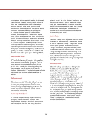 populations.  An International Market, held on each 
Saturday from the early summer to late fall on the 
lawn of D’Youville College, would showcase the 
worldly offerings found in the neighborhood 
surrounding D’Youville College.  The Market would 
consist of vendors that would be approved by 
D’Youville College to maintain a manageable 
number of quality vendors.  The vendors would 
offer various international food items and clothing 
pieces, available throughout the Western New York 
Region.   Through the office of Multicultural Affairs, 
D’Youville College can work to promote cultural 
diversity and knowledge while giving students the 
opportunity to become more involved.  D’Youville 
College can offer its current parking lots to provide 
parking for market participants and vendors, and 
hold the event in the green space at Prospect Park. 
Entertainment Series 
D’Youville College should consider offering a free 
entertainment series during the week.   The free 
entertainment series would allow for a diverse 
crowd to see various live entertainers, therefore 
increasing the overall support for D’Youville 
College.  Additionally, D’Youville College can offer its 
current parking lots to provide free parking for 
guests. 
Enhancement 
The enhancement of D’Youville College’s current 
services and programs would allow for more 
comprehensive and participatory programs that 
would benefit both D’Youville College and the 
surrounding community. 
Community Rental Space 
D’Youville College currently allows community 
groups to use its conference rooms to hold 
neighborhood meetings.  Discussion with various 
CBOs, however, indicates that many groups are 
unaware of such services.  Through marketing and 
discussion at Advisory Boards, D’Youville College 
could rent the space within its campus to CBOs in 
need of a professional meeting place.  The calendar 
of events and availability of rooms should be 
available at the neighborhood information share 
locations described above. 
Lecture Series 
D’Youville College could implement a lecture series 
to be held for the community.  The lectures would 
be held on D’Youville College’s campus and would 
feature guest speakers relevant to D’Youville 
College’s educational programs, including clinical 
health and health care administration.  D’Youville 
College would publicize the events through local 
media and through its neighborhood information 
share.  The lecture series would be open to the 
general public and D’Youville College would provide 
parking for attendees. 
Satellite Locations 
D’Youville College currently has a Chiropractic 
Health Center, located at 2900 Main Street in 
Buffalo.  While the success of the clinic is 
undeniable, D’Youville College can increase its 
footprint within the boundaries of its own 
neighborhood, if it is determined that such a need 
exists.  Clinics can include D’Youville College’s 
specialization degrees, including a second 
chiropractic clinic; a tax resource center supported 
by its accounting students; and a tutoring center for 
youth in the neighborhood.  The clinics would offer 
free or discounted services to interested residents 
of the neighborhood while allowing students to gain 
practical experience.  The offices would be housed 
in established community centers, on D’Youville 
College’s campus, or in vacant and salvageable 
neighborhood buildings.   
53
 