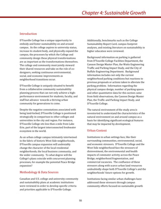 Introduction 
D’Youville College has a unique opportunity to 
embody and foster sustainability on and around 
campus.  As the college aspires to university status, 
increase its student body, and physically expand the 
campus, the processes by which the College and 
community design these physical transformations 
are as important as the transformations themselves.  
The college and community must jointly steward 
their shared resources and take on the role of co‐
designers, seeking continuous environmental, 
social, and economic improvements as 
neighborhood transitions occur.  
D’Youville College is uniquely situated to benefit 
from a collaborative community sustainability 
planning process that can not only achieve a high‐
performance environment for students, faculty, and 
staff but advance  towards a thriving urban 
community for generations to come. 
Despite the negative connotations associated with 
being land‐locked, D’Youville College is positioned 
strategically in comparison to other colleges and 
universities in the city and region. For instance, 
D’Youville College sits less than a mile from Lake 
Erie, part of the largest interconnected freshwater 
ecosystem in the world.  
As an urban college campus intimately intertwined 
in the fabric of historic West Side neighborhoods, 
D’Youville campus expansion will undeniably 
change the character of the local residential 
neighborhoods, the local business community, and 
the wider community.  To what degree will the 
College’s plans coincide with concurrent planning 
processes, for example the potential Peace Bridge 
expansion?   
Methodology & Data Sources 
Canadian and U.S. college and university community 
and sustainability plans at academic institutions 
were reviewed in order to develop specific criteria 
and priorities applicable to D’Youville College.   
Additionally, benchmarks such as the College 
Sustainability Report Card, campus footprint 
analyses, and existing literature on sustainability in 
higher education were reviewed.  
Background information on parking is gathered 
from D’Youville College Facilities Department, the 
Cannon Design Master Plan, the Watts Engineering 
Traffic and Parking Impact Study, and the City of 
Buffalo Engineering Department.  Background 
information includes not only the current 
neighborhood parking conditions but reactions to 
previous proposals or actions taken to alleviate the 
parking problem.  Information regarding the 
physical campus design, number of parking spaces 
and other quantitative data for this section came 
from field observations, the Cannon Design Master 
Plan, the Traffic and Parking Impact Study, and 
D’Youville College.   
The natural environment of the study area is 
inventoried to understand the characteristics of the 
natural environment on and around campus as a 
basis for identifying significant ecological features 
that may be impacted by development.  
Urban Context  
Institutions in urban settings face, like their 
surrounding communities, environmental, social, 
and economic stressors.  D’Youville College and the 
West Side neighborhood face the stressors of 
disinvestment, the environmental and health 
impacts of commuter activity across the Peace 
Bridge, neighborhood fragmentation, and 
commercial vacancies.  The confluence of these 
stressors along with scarce urban land resources 
undoubtedly shape both D’Youville College’s and the 
neighborhoods’ future options for growth.    
Institutions facing similar urban challenges have 
addressed these stressors through campus 
community efforts focused on sustainable growth 
Chapter 4: Sustainable Growth
55
 
