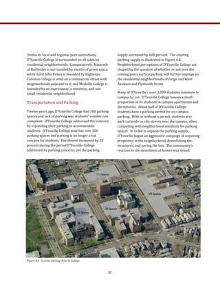 Unlike its local and regional peer institutions, 
D’Youville College is surrounded on all sides by 
residential neighborhoods.  Comparatively, Nazareth 
of Rochester is surrounded by swaths of green space, 
while Saint John Fisher is bounded by highways.   
Canisius College is sited on a commercial street with 
neighborhoods adjacent to it; and Medaille College is 
bounded by an expressway, a cemetery, and one 
small residential neighborhood.    
Transportation and Parking 
Twelve years ago, D’Youville College had 100 parking 
spaces and lack of parking was students’ number one 
complaint.  D’Youville College addressed this concern 
by expanding their parking to accommodate 
students.  D’Youville College now has over 500 
parking spaces and parking is no longer a top 
concern for students.  Enrollment increased by 33 
percent during the period D’Youville College 
addressed its parking concerns, yet the parking 
supply increased by 600 percent.  The existing 
parking supply is illustrated in Figure 4.3.  
Neighborhood perceptions of D’Youville College are 
shaped by the question of whether or not over the 
coming years surface parking will further impinge on 
the residential neighborhoods of Fargo and West 
Avenues and Plymouth Street. 
Many of D’Youville’s over 3,000 students commute to 
campus by car.  D’Youville College houses a small 
proportion of its students in campus apartments and 
dormitories.  About half of D’Youville College 
students have a parking permit for on‐campus 
parking.  With or without a permit, students also 
park curbside on city streets near the campus, often 
competing with neighborhood residents for parking 
spaces.  In order to expand the parking supply, 
D’Youville began an aggressive campaign of acquiring 
properties in the neighborhood, demolishing the 
structures, and paving the lots.  The community’s 
reaction to the demolition of homes was mixed.  
Figure 4.3 ­ Current Parking Area At College 
57
 