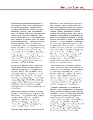 demand for on street parking, which was formerly a 
major community issue, D’Youville College must 
acknowledge the adverse economic, environmental, 
and social consequences of continued surface lot 
expansion.  Although housing values have been 
increasing, many residents fear the destruction of 
housing stock for convenient off‐street parking may 
reduce adjacent property values which, accordingly, 
will result in diminished incentives for neighborhood 
investment.  In addition, the effect of paved parking 
lots is a reduction in permeable surface area.  This 
loss of permeable surface area creates an increase in 
runoff and consequent increases in water pollution of 
both Lake Erie and the Niagara River.  The physical 
barrier created by these fenced lots is viewed 
differently by campus and community; physically 
isolating the campus from the neighborhood and 
taking away “eyes on the street,” while 
simultaneously increasing the sense of safety for 
students who commute to campus.  
Tensions between some residents and D’Youville 
College have increased in the absence of a clear and 
transparent land acquisition plan.  While residents 
and community leaders embrace the presence of 
D’Youville College in the neighborhood, many have 
expressed concern with D’Youville College’s 
expansion policies.  From the perspective of some 
homeowners, the conversion of D’Youville College‐
owned former residential parcels to parking lots 
contributes to neighborhood destabilization.   
To determine the strengths and weaknesses of 
D’Youville College within its existing collaborations, a 
survey was conducted to gauge college‐community 
interaction.  This survey focused only on community 
based organizations (CBOs) possessing formal or 
informal relationships with D’Youville College.  
Seventeen CBOs were identified as formal partners 
by the College.  These 17 CBOs were provided a 
survey that measured perceptions of interaction with 
D’Youville College.  The results of this survey 
revealed many CBOs perceive D’Youville College 
shares a “common goal and direction” and is 
As an intimate catholic college on Buffalo’s West 
Side, D’Youville College shares a rich history with 
the neighborhood and has a proud tradition of 
service to the community. D’Youville is one of 15 
colleges and universities in the Buffalo‐Niagara 
region that together enroll nearly 100,000 students 
annually.  What distinguishes D’Youville College 
from its regional peers is its location as a waterfront 
urban institution in a dynamic, diverse and densely 
populated neighborhood.  A symbiotic relationship 
between  D’Youville College and its West Side 
community has existed for over 100 years; students, 
faculty, and staff have historically exhibited a strong 
ethic of volunteerism and applied service.  The 
community has always valued D’Youville College as 
a vital presence and service provider in the 
neighborhood. However, recent physical expansion  
on the part of D’Youville College has strained 
relations despite continued community service 
emanating from D’Youville College. 
In recent years, D’Youville College has increased 
enrollment, expanded curricula and established 
additional degree programs including doctoral 
education.  Between 1998 and 2007, the school  
increased enrollment by a staggering 60 percent 
from 1,900 to 3,020 students, and was initially 
unable to accommodate parking on and around the 
campus.  Physical growth of the D’Youville College 
campus has followed this programmatic growth, 
and while new capital construction has lagged 
slightly, the supply of parking now outpaces growth 
in enrollment.   
Unlike peer institutions in the region, residential 
properties surround D’Youville College on all sides 
of its campus.  Consequently, the college has taken 
advantage of what limited land acquisition 
opportunities exist, and a series of housing 
demolitions for the purpose of parking lot 
expansion have negatively impacted property 
owners and neighborhood residents.   
While the creation of parking lots has reduced the 
Executive Summary
 