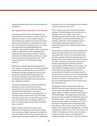adding parking will help keep tuition affordable and 
competitive.   
The Argument for Alternative Travel Modes 
Conventional wisdom tells us that Americans are 
wedded to their cars; however, a study in California 
debunks this myth.  A survey of eight companies 
showed that when employees were given the option 
between free parking and a cash payment or transit 
pass, 4 to 25 percent of employees chose not to take 
advantage of the free parking offered by the 
employer.  Some opted for public transit, a few opted 
to bike or walk, but most of the individuals who 
stopped driving alone began to carpool.7  Once an 
alternative was offered, workers were freer to make 
decisions about how they traveled to work.  The 
same could also be true of D’Youville College 
students.  
While these companies leased parking spaces for 
their employees in private lots, universities generally 
provide their own parking.  Many universities are 
finding that offering a parking alternative is much 
cheaper than building additional parking.  The 
University of Michigan at Ann Arbor found that 
providing commuter benefits cost 96 percent less 
than adding new parking.8  
The distance individuals are willing to walk from a 
parking spot to their destination is directly 
proportional to the amount of time the individual 
will spend at that destination.  For instance, 
individuals will walk farther to work from their car 
than they will for a short errand.  Since D’Youville 
students are going to be on campus for at least a few 
hours, the distance they are willing to walk from 
their car will generally be greater than it would for 
other car trips.9,10  
Higher education has positive effects on the 
likelihood of choosing non‐motorized alternatives.  
As an institution of higher learning, the potential to 
dissuade students from driving to campus alone are 
greater than for the general population.  Additionally, 
bicycling, transit use, and walking are more common 
in dense and mixed‐used areas.10 
There are three ways to decrease the demand for 
parking.  D’Youville College could raise the price of 
parking, increase the supply, and/or offer a 
substitute program that encourages carpooling, car 
sharing, public transit along with bicycling and 
walking.   Institutions achieving highest marks in 
sustainability implement programs that seek 
multimodal transportation options for the campus 
community.7,9  
The demand for parking is already decreasing as the 
rising cost of gasoline decreases the number of car 
trips people take.  As the cost of automobile travel 
increases, students will look for alternate means of 
getting to class.  Some students will opt to live closer 
to campus.  However, continuing to surround the 
campus with parking decreases the amount of 
housing within walking distance of the campus.  For 
some students, changing residence is not feasible, 
and an alternative to single occupancy vehicle 
transportation will become increasingly attractive.  
Any money that a student can save on transportation 
means more money for tuition,  books, food, housing, 
and other necessities.  Increasing choices will 
decrease student dependence on cars and become a 
form of financial aid.     
The Niagara Frontier Transportation Authority 
(NFTA) is the local transit authority, which offers rail 
and bus transit throughout the Buffalo Niagara 
region.  Figure 4.4 illustrates public transit routes to 
D’Youville College.  The purple portion of the map 
shows areas that are within one NFTA bus ride of the 
D’Youville Campus.  The orange portion highlights 
the areas that are within one transfer, bus or rail, of 
the campus. The purple portion of the map shows 
areas that are within one bus ride of the D’Youville 
Campus. The orange portion highlights the areas that 
are within one transfer, bus or rail, of the campus.  As 
of 2007, 144 students live within access of a direct 
transit route to the campus.  An additional 351 
student live within one transfer.  These 495 students 
59
 