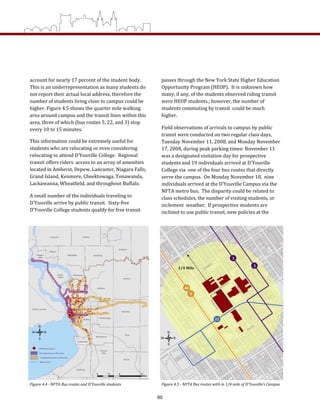 Figure 4.4 ­ NFTA Bus routes and D’Youville students  Figure 4.5 ­ NFTA Bus routes with in 1/4 mile of D’Youville’s Campus 
account for nearly 17 percent of the student body.   
This is an underrepresentation as many students do 
not report their actual local address, therefore the 
number of students living close to campus could be 
higher. Figure 4.5 shows the quarter mile walking 
area around campus and the transit lines within this 
area, three of which (bus routes 5, 22, and 3) stop 
every 10 to 15 minutes. 
This information could be extremely useful for 
students who are relocating or even considering 
relocating to attend D’Youville College.  Regional 
transit offers riders  access to an array of amenities 
located in Amherst, Depew, Lancaster, Niagara Falls, 
Grand Island, Kenmore, Cheektowaga, Tonawanda, 
Lackawanna, Wheatfield, and throughout Buffalo. 
A small number of the individuals traveling to 
D’Youville arrive by public transit.  Sixty‐five 
D’Youville College students qualify for free transit 
passes through the New York State Higher Education 
Opportunity Program (HEOP).  It is unknown how 
many, if any, of the students observed riding transit 
were HEOP students.; however, the number of 
students commuting by transit  could be much 
higher.     
Field observations of arrivals to campus by public 
transit were conducted on two regular class days, 
Tuesday November 11, 2008, and Monday November 
17, 2008, during peak parking times: November 11 
was a designated visitation day for prospective 
students and 19 individuals arrived at D’Youville 
College via  one of the four bus routes that directly 
serve the campus.  On Monday November 18,  nine 
individuals arrived at the D’Youville Campus via the 
NFTA metro bus.  The disparity could be related to 
class schedules, the number of visiting students, or 
inclement  weather.  If prospective students are 
inclined to use public transit, new policies at the 
60
 