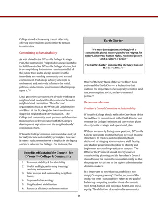 Order of the Grey Nuns of the Sacred Heart have 
endorsed the Earth Charter, a declaration that 
outlines the importance of ecologically sensitive land 
use, consumption, social, and environmental 
justice.12  
Recommendations 
President’s Council Committee on Sustainability 
D’Youville College should reflect the Grey Nuns of the 
Sacred Heart’s commitment to the Earth Charter and 
connect the College’s mission and core values plans 
directly to its strategic and operational plan.   
Without necessarily hiring a new position,  D’Youville 
College can utilize existing staff and decision‐making 
structures  to create a campus planning team 
dedicated to bringing administrators, staff, faculty, 
and student government together to identify and 
implement sustainable practices on campus.  The 
Office of the President should directly oversee   
sustainability planning and the President’s Council 
should house the committee on sustainability so that 
the program has access to the highest administrative 
decision‐makers. 
It is important to note that sustainability is not 
simply “campus greening”. For the purpose of this 
study, the term “sustainability” refers to the goal of 
balancing competing considerations of economic 
well‐being, human  and ecological health, and social 
equity. The definition of a sustainable community 
Earth Charter  
  
“We must join together to bring forth a 
sustainable global society founded on respect for 
nature, universal human rights, economic justice, 
and a culture of peace.” 
  
The Earth Charter, endorsed by the Grey Nuns of 
the Sacred Heart12 
 
Benefits of Sustainable Growth  for  
D’Youville College & Community 
 
1.  Economic viability & fiscal stability 
2.  Health and high performing learning/
teaching environment 
3.  Safer campus and surrounding neighbor‐
hoods 
4.  Improved urban ecology 
5.  Neighborhood stabilization 
6.  Resource efficiency and conservation 
College aimed at increasing transit ridership, 
offering these students an incentive to remain 
transit riders. 
Committing to Sustainability 
As articulated in the D’Youville College Strategic 
Plan, the institution is “responsible and accountable 
for fulfillment of the D’Youville College Mission, but 
in accomplishing that mission remains mindful of 
the public trust and is always sensitive to the 
immediate surrounding community and natural 
environment. The College actively attempts to 
understand and positively influence the social, 
political, and economic environments that impinge 
upon it.”11   
Local grassroots advocates are already working on 
neighborhood needs within the context of broader 
neighborhood restoration.  The efforts of 
organizations such as  the West Side Collaborative 
and Heart of the City Neighborhoods continue to 
shape the neighborhood’s revitalization.   The 
College and community must pursue a collaborative 
framework in order to realize both the College’s 
development aspirations and the neighborhoods’ 
restoration efforts. 
D’Youville College’s mission statement does not yet 
formally include sustainability principles; however, 
it seems  such a commitment is implicit in the legacy 
and core values of the College.  For instance, the 
61
 