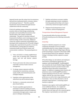 depends heavily upon the unique local circumstances 
derived from community history, economy, culture, 
and landscape features.12   Therefore, specific 
benchmarks must be defined through intensive 
collaboration with the community.   
Criteria for guiding campus‐community sustainable 
practices draw on urban design and planning 
principles and sustainability best practices that 
directly relate to the campus‐community 
relationship.   The goal is to develop a tailored 
framework to facilitate a joint visioning process for 
both the College and the community. Additional 
criteria for campus‐community sustainability were 
developed with consideration for D’Youville College’s 
strategic plan, expectations for growth, current size 
and endowment, existing physical conditions, 
community health, local cultural context, and 
socioeconomic conditions.  The proposed goals are 
to: 
1.  Value and build on existing neighborhood 
assets  such  as  housing  stock,  commercial 
spaces  and  rich  and  diverse  cultural 
heritage. 
2.  Protect and restore the urban environment 
especially in terms of water resource 
management 
3.  Co‐design campus expansion with the 
community for connectivity, continuity, 
equity, health, environmental justice and 
ecological integrity. 
4.  Capitalize on the opportunities of the 
waterfront city and bi‐national region. 
5.  Develop in  a community centered and 
place‐based fashion. 
6.  Promote equitable opportunities to 
participate in decision making processes 
and implementation with local residential 
communities through candor, respect, and 
peace in dialogue and planning, . 
7.  Redefine and advance economic viability 
through employing economic multipliers, 
fostering equity partnerships and campus 
community commercial support systems. 
8.  Empower local entrepreneurs, local 
workforce, and local buying power. 
Transportation Demand Management Proposals 
To operationally define the above principles 
D’Youville should pursue the following sustainable 
practices: 
Carpooling 
Carpool or rideshare programs are a major 
component driving the success of campus 
sustainability plans for many colleges reviewed in 
this study.  Locally, Daemen College began offering 
preferred parking to carpoolers in November 2008.  
A security guard enforces the regulation.  Daemen 
College is working to further expand its carpool 
parking.   
D’Youville College can aid students and employees 
interested in carpooling by registering as an 
employer with GoodGoingWNY.  GoodGoingWNY 
was created by the Greater Buffalo‐Niagara Regional 
Transportation Council to provide travelers with 
information about alternative transportation 
options.  In addition to mapping transit, bicycle, and 
pedestrian routes, GoodGoingWNY provides a 
carpool matching service for its users.  Individuals 
register with the site, enter their carpool 
preferences as well as their origin, destination, and 
travel times.  Users are then directed to a list of 
potential carpool partners.  Contacting carpool 
matches is optional.  
Employers may register with GoodGoingWNY and 
access additional features.  As a registered 
employer, the designated representative can 
monitor those who sign up for the carpool program.  
The employer representative can track which 
62
 