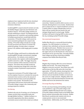 all the hassle and expense of car 
ownership.  Students would be able to access a car on 
demand, allowing them to run errands.  Students that 
got to campus by bus or carpool would have access to 
a vehicle while on campus. Membership can be as 
little as $5 per month, plus low hourly rate and 
mileage charge based on actual usage.  Buffalo 
CarShare will launch in Spring 2009 in select areas of 
the city, including nearby D'Youville College.  
Non­motorized transportation 
Buffalo Blue Bicycle is a non‐profit bicycle lending 
program.  For a $25 donation or six hours of 
volunteer time, individuals can become members for 
the eight‐month season.  Members have access to a 
fleet of blue bicycles stationed at hubs throughout 
the region and can use the bicycles for a few hours or 
check them out for up to two days.  Currently, Buffalo 
State College and all three University at Buffalo 
campuses have Buffalo Blue Bicycle hubs. 
Megabus 
Megabus Bus Company offers bus service between 
Buffalo and Toronto.  The unique thing about 
Megabus is the price structure.  Bus tickets start at $1 
and increase as the bus fills and as the travel date 
approaches.  D’Youville students, knowing their class 
schedules, would be able to purchase tickets far in 
advance and save hundreds of dollars on travel over 
the course of a single semester.  Megabus offers five 
trips in a day in each direction between Toronto and 
Buffalo and serves the downtown bus station. 
Encourage Bicycling and Walking 
For the cost of purchasing and installing a bicycle 
rack and $30 for a sign, D’Youville College could 
establish a Buffalo Blue Bicycle hub on its campus.  
D’Youville College would be listed on the Buffalo Blue 
Bicycle website and possibly other locations.  Buffalo 
Blue Bicycle would provide students who live on 
campus greater access to non‐motorized 
transportation.  Additionally, any D’Youville College 
employees have registered with the site; download 
daily, weekly, or monthly reports; and monitor 
emissions reductions.  
GoodGoingWNY’s carpool network includes not only 
the Buffalo‐Niagara region but also Rochester and 
Southern Ontario.  D’Youville College students are 
already mobilizing to carpool.6 Providing preferred 
parking spaces for carpoolers and assisting students 
in finding carpool partners would help build this 
momentum.  D’Youville College could convert its 
most convenient parking lot into carpool‐only 
parking.  D’Youville College already has enough 
security personnel and cameras to monitor the 
preferred parking.  On days when a commute 
partner is ill, students could simply park in another 
lot. 
D’Youville College could launch its relationship with 
GoodGoingWNY through a promotional campaign 
and incentives.  For instance, every student or 
faculty member who registers with GoodGoingWNY 
could be entered in a raffle.  The bigger the prize, 
the more students will be enticed to enroll in the 
program.  Even those who normally would not 
consider carpooling may change their mind after 
seeing the number of potential carpool partners 
available. 
To generate excitement, D’Youville College could 
use the employer features to calculate the money its 
commuters have saved as well as the amount of 
emissions that have been saved and publish the 
numbers every month.  The benefits to the 
environment will increase school pride and bolster 
D’Youville College’s image in the community and 
among prospective students.  
Car Sharing 
Students who opt out of owning a car or having one 
campus can have their automobile needs met 
through Buffalo CarShare.13  Buffalo CarShare is a 
non‐profit organization that allows members 
convenient access to short‐term rental cars without 
63
 