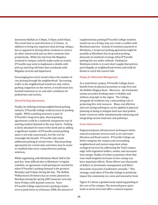 downtown Buffalo at 3:30pm, 5:45pm and 8:45pm.  
The travel time in each direction is 2.5 hours.  In 
addition to being less expensive than driving, riding a 
bus as opposed to driving allows students to read or 
do other school work and use their commute time 
productively.  While the trip from the Megabus 
terminal to campus could be made easily on transit, 
D’Youville may wish to implement a shuttle with 
pick‐up and drop‐off times that coordinate with 
Megabus arrivals and departures. 
Encouraging bus travel would reduce the number of 
cars driving through the neighborhood.  Decreasing 
traffic in the neighborhood would not only relieve 
parking congestion on the streets, it would mean less 
harmful emissions in air and safer conditions for 
pedestrians and cyclists.   
Shared Parking Agreements 
Finally, by utilizing existing neighborhood parking 
surfaces, D’Youville College could increase its parking 
supply.  While a parking structure is part of 
D’Youville’s long‐term plan, shared parking 
agreements could be a relatively inexpensive way of 
meeting student demand in the near future.  Parking 
is fairly abundant for most of the week and so adding 
a significant number of D’Youville owned parking 
spots is not only unnecessary, but the cost far 
outweighs the benefit.  D’Youville only needs 
additional parking at certain times.  Shared parking 
agreements for certain days and times may be easier 
to establish than more comprehensive parking 
solutions.  
While negotiating with Kleinhans Music Hall in the 
past has  been difficult due to Kleinhans’ irregular 
schedule, an agreement could perhaps be reached for 
when D’Youville’s parking demand is the greatest: 
Mondays and Fridays during the day.  The Buffalo 
Philharmonic Orchestra has no events planned on 
Mondays during the spring 2009 semester and only 
three Fridays with daytime concerts.  Since 
D’Youville College experienced a parking surplus 
even at peak times as of January 2008, the amount of 
supplementary parking D’Youville College students 
would use on a Friday may not create a conflict with 
Kleinhans patrons.  Instead of monetary payment to 
Kleinhans, a reciprocal parking agreement might be 
possible as Kleinhans has its greatest parking 
demands on weekend evenings when D’Youville 
parking lots are under‐utilized.  Parking for 
Kleinhans events is in such short supply that patrons 
park illegally on neighborhood streets and walk for 
blocks to reach the concert hall. 
Design for Watershed Management 
As a waterfront campus, D’Youville College draws 
benefit from its physical proximity to Lake Erie and 
the Buffalo‐Niagara River.  Moreover,  the freshwater 
system provides drinking water to Buffalo and 
millions of people in the region.  The College, 
alongside all residents, has a stewardship role in 
protecting this vital resource.   Many cost effective 
and cost saving techniques can be applied in physical 
planning to being to mitigate land uses that pollute 
water resources while simultaneously enhancing and 
integrating various land uses and pathways. 
Green Infrastructure 
Engineered green infrastructure techniques mimic 
natural ecosystem services such as air and water 
filtration and flood control.  D’Youville College can 
better integrate the campus and surrounding 
neighborhood and restore important urban 
ecological services by addressing the ‘hard campus 
edge’ with vegetative buffers, swales, and increased 
tree canopy. Studies of urban ecosystems show that 
even small targeted increases in tree canopy can 
have important effects. These efforts save thousands 
of dollars in stormwater management and filters 
thousands of pounds of pollutants annually.4  This 
strategy could allow D’Youville College to positively 
impact the community on a new and innovative level. 
Figure 4.5 shows a graded swale replacing parking in 
the core of the campus. The terraced green space 
leads to street level and offers a natural expanse  
65
 