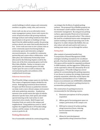 amidst buildings in which campus and community 
members can gather, study, relax, and converse. 
Green roofs can also act as an alternative storm 
water management system. Green roofs consist of a 
series of layered surfaces like growing mediums, 
drainage surfaces and roofing membrane that allow 
special plants to be grown on building roof tops.   
Apart from the added aesthetic quality, the growing 
surfaces absorb rain water that would otherwise be 
lost.   Green roofs now exist in over a dozen cities as 
active community spaces functioning dually as 
community spaces and restorative ecological 
microenvironments.  As a symbol for community 
partnership and a space where collaborative  work 
takes place, the Community Partnership Center 
(discussed in the following chapter) could be the 
future site of the first community green roof in the 
West Side of Buffalo.  Similar in concept to vest 
pocket parks, the community green roof adds 
respite space for users as well as enhances  the 
environmental quality and aesthetics of the 
neighborhood streetscape. 
Pedestrian Intensive Zones 
The D’Youville College campus spans six city blocks. 
This creates a fragmented campus divided by city 
streets.  Redesigning Connecticut Street between 
Prospect and West Avenues as pedestrian intensive 
can help create a more vibrant campus environment 
with more pedestrian amenities.   A pedestrian 
intensive zone would restrict the types of vehicles 
allowed at specific times, limit speed, and include 
special texturing on the road surface to alert 
motorists to drive slowly.  Both Prospect and 
Columbus Parks are assets to the campus and 
neighborhood.  Using pedestrian zones to ‘stitch’ 
together the neighborhoods to D’Youville College 
campus, and the campus  to the parks, can ease 
access to parks for all. 
Parking Alternatives 
Use of sustainable methods for constructing parking 
can mitigate the ill‐effects of asphalt parking 
surfaces.  The proposed City of Buffalo property tax 
for stormwater runoff could be reduced by on‐site 
stormwater management.  By using porous parking 
surfaces, approximately 90 percent of stormwater 
can percolate into the ground surface3. This reduces 
the need for a traditional storm water management 
system resulting in reduced operating costs in the 
long term. In colder climates like Buffalo, this can 
also reduce salt and sand used to melt snow as 
melting snow water can run through the surface.  
Parking Deck 
After analysis of potential benefits from 
Transportation Demand Management (TDM) 
strategies including assumptions for enrollment 
growth, it has been determined that an additional 
146 spaces will be needed for expanded enrollment 
to 4000 students, and that aggressive TDM policies 
can be expected to relieve this demand by 40 to 65 
parking spaces.  D’Youville College has several 
options for accommodating this parking expansion.  
It can choose to continue the strategy of piecemeal 
property acquisition, which this would require the 
acquisition and demolition of 5 to 7 additional 
houses at an estimated cost of $400,000 to $600,000 
or it can choose to construct a parking structure to 
accommodate parking demand.  
The construction of a parking structure is 
recommended for the following reasons: 
1.  Eliminates perceptions of ad hoc property 
acquisition 
2.  Affirms goal of increasing green space on 
campus, particularly at the campus core 
3.  Will lead to removal of surface parking 
along Connecticut Street, reducing 
barriers between the campus and 
community 
4.  Allows for joint development 
opportunities along Connecticut Street 
66
 