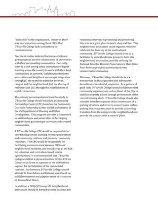 residential interests in promoting and preserving 
this area as a great place to work, shop and live.  This 
neighborhood association could organize events to 
celebrate the diversity of the multicultural 
community.  D’Youville College should serve as a 
facilitator to unite the diverse groups to form this 
neighborhood association, possibly utilizing the 
National Trust for Historic Preservation’s Main Street 
Four‐Point approach to community‐driven 
commercial revitalization.   
Moreover, D’Youville College should declare a 
moratorium on the acquisition and subsequent 
demolition of residential properties.  As a gesture of 
good faith, D’Youville College should collaborate with 
community organizations such as Heart of the City to 
stabilize property values through preservation of the 
current housing stock.  D’Youville College should also 
consider joint development of the construction of a 
parking structure and strive to convert some surface 
parking lots into green space to provide an inviting 
transition from the campus to the neighborhood and 
provide the campus with a sense of place. 
 
“accessible” to the organization.  However, there 
was near consensus among these CBOs that 
D’Youville College lacks consistency in 
communication.   
Precedent studies indicate that successful town‐
gown practices involve collaboration of universities 
with their surrounding communities.  Currently, 
there is a shift among urban institutions of higher 
learning across the country to work with their host 
communities as partners.  Collaboration between 
universities and neighbors encourages integration 
through (i.) the seamless transition between 
campus and the neighborhood, (ii.) the sharing of 
resources and (iii.) through the establishment of 
social connections.   
The primary recommendation from this study is 
D’Youville College should establish a Community 
Partnership Center (CPC) based on the Community 
Outreach Partnership Center model, an initiative of 
the US Department of Housing and Urban 
Development.  This program provides a framework 
to assist colleges and universities in developing 
neighborhood partnerships to revitalize distressed 
communities.  
A D’Youville College CPC would be responsible for 
coordinating service learning, oversee government 
and community relations and promote community 
resources.  This CPC would be responsible for 
facilitating communication between CBOs and 
neighborhood residents, and would serve as the hub 
for volunteer and curriculum‐based service 
opportunities.  It is recommended that D’Youville 
College establish a physical location for this CPC on 
Connecticut Street as a gesture of the institution’s 
support for revitalization of the commercial 
corridor.  Furthermore, D’Youville College should 
attempt to focus future institutional investment on 
infill development and adaptive reuse of structures 
on Connecticut Street.  
In addition, a 501(c)(3) nonprofit neighborhood 
association should be formed to unite business and 
 