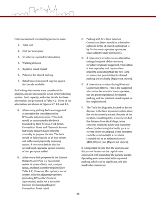 C.  Parking with first floor retail on 
Connecticut Street would be a desirable 
option in terms of shared parking but is 
by far the most expensive option per 
space added (Figure not shown). 
D.  A three‐story structure as an alternative 
to large footprint of the two‐story 
structure originally suggested. This option 
is less expensive and requires less 
property acquisition than the two story 
structure, but possibilities for shared 
parking are less likely (Figure not shown). 
E.  A three‐story structure facing West and 
Connecticut Streets.  This is the suggested 
alternative because it is least expensive, 
has the greatest potential for shared 
parking, and has minimal visual impact on 
the neighborhood. 
F.  The Ted’s Hot Dogs site, located on Porter 
Avenue, is the least expensive option since 
the site is currently vacant. Because of the 
location, visual impact is a non‐factor, but 
the distance from the College raises 
concerns related to safety and feasibility 
of use (students might actually  park on 
streets closer to campus). These concerns 
could be resolved with a circulator 
(shuttle) bus at an estimated cost of 
$100,000 per year (Figure not shown). 
It is important to note that the analysis and 
discussion focuses on the capital costs 
associated with expanding the parking supply.  
Operating costs associated with expanded 
parking, which can be significant, will also 
need to be considered.  
Criteria examined in evaluating scenarios were: 
1.  Total cost 
2.  Cost per new space 
3.  Structures required for demolition 
4.  Walking distance 
5.  Negative visual impact 
6.  Potential for shared parking 
7.  Retail Space (measured in gross square 
feet) made available 
Six Parking alternatives were considered for 
analysis, and are discussed in detail in the following 
section.  Cost, capacity, and other details for these 
alternatives are presented in Table 4.2.  Three of the 
alternatives are shown in Figures 4.7, 4.8, and 4.9. 
A.  A two‐story parking deck was suggested 
as an option for consideration by 
D’Youville administrators.6 This deck 
would be constructed in the block 
bounded by West Avenue, York Street, 
Connecticut Street and Plymouth Avenue 
but would require major property 
assembly to prepare the site. The deck 
would be fully exposed to all four streets 
and is the most physically imposing 
option. A two story deck is also the 
second most expensive option in terms 
of cost per space added. 
B.  A five‐story deck proposed in the Cannon 
Design Master Plan is a reasonable 
option in terms of total cost, cost per 
space, and land assembly required (see 
Table 4.2). However, this option is out of 
context with the adjacent properties 
(including D’Youville’s Student 
Apartments) and is not a desirable 
location for shared parking for 
Connecticut Street retail. 
68
 