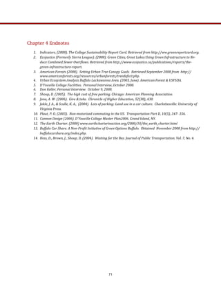 Chapter 4 Endnotes 
 
1.  Indicators. (2008). The College Sustainability Report Card. Retrieved from http://ww.greenreportcard.org.   
2.  Ecojustice (Formerly Sierra League). (2008). Green Cities, Great Lakes:Using Green Infrastructure to Re­
duce Combined Sewer Overflows. Retrieved from http://www.ecojustice.ca/publications/reports/the­
green­infrastructure­report. 
3.  American Forests (2008).  Setting Urban Tree Canopy Goals.  Retrieved September 2008 from  http://
www.americanforests.org/resources/urbanforests/treedeficit.php. 
4.  Urban Ecosystem Analysis Buffalo Lackawanna Area. (2003, June). American Forest & USFSDA.  
5.  D’Youville College Facilities.  Personal Interview, October 2008. 
6.  Don Keller, Personal Interview.  October 9, 2008. 
7.  Shoup, D. (2005).  The high cost of free parking. Chicago: American Planning Association. 
8.  June, A. W. (2006).  Give & take.  Chronicle of Higher Education, 52(38), A30. 
9.  Jakle, J. A., & Sculle, K. A.,  (2004).  Lots of parking: Land use in a car culture.  Charlottesville: University of 
Virginia Press. 
10.  Plaut, P. O. (2005).  Non­motorized commuting in the US.  Transportation Part D, 10(5), 347­ 356. 
11.  Cannon Design (2006). D’Youville College Master Plan2006. Grand Island, NY. 
12.  The Earth Charter. (2000) www.earthcharterinaction.org/2000/10/the_earth_charter.html 
13.  Buffalo Car Share. A Non­Profit Initiative of Green Options Buffalo.  Obtained  November 2008 from http://
buffalocarshare.org/index.php. 
14.  Hess, D., Brown, J., Shoup, D. (2004).  Waiting for the Bus. Journal of Public Transportation. Vol. 7, No. 4. 
          
71
 