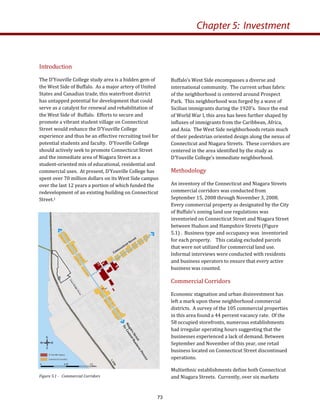 Introduction 
The D’Youville College study area is a hidden gem of 
the West Side of Buffalo.  As a major artery of United 
States and Canadian trade, this waterfront district 
has untapped potential for development that could 
serve as a catalyst for renewal and rehabilitation of 
the West Side of  Buffalo.  Efforts to secure and 
promote a vibrant student village on Connecticut 
Street would enhance the D’Youville College 
experience and thus be an effective recruiting tool for 
potential students and faculty.  D’Youville College 
should actively seek to promote Connecticut Street 
and the immediate area of Niagara Street as a 
student‐oriented mix of educational, residential and 
commercial uses.  At present, D’Youville College has 
spent over 70 million dollars on its West Side campus 
over the last 12 years a portion of which funded the 
redevelopment of an existing building on Connecticut 
Street.1 
Buffalo’s West Side encompasses a diverse and 
international community.  The current urban fabric 
of the neighborhood is centered around Prospect 
Park.  This neighborhood was forged by a wave of 
Sicilian immigrants during the 1920’s.  Since the end 
of World War I, this area has been further shaped by 
influxes of immigrants from the Caribbean, Africa, 
and Asia.  The West Side neighborhoods retain much 
of their pedestrian oriented design along the nexus of 
Connecticut and Niagara Streets.  These corridors are 
centered in the area identified by the study as 
D’Youville College’s immediate neighborhood. 
Methodology 
An inventory of the Connecticut and Niagara Streets 
commercial corridors was conducted from 
September 15, 2008 through November 3, 2008.  
Every commercial property as designated by the City 
of Buffalo’s zoning land use regulations was 
inventoried on Connecticut Street and Niagara Street 
between Hudson and Hampshire Streets (Figure 
5.1) .  Business type and occupancy was  inventoried 
for each property.    This catalog excluded parcels 
that were not utilized for commercial land use.  
Informal interviews were conducted with residents 
and business operators to ensure that every active 
business was counted.  
Commercial Corridors 
Economic stagnation and urban disinvestment has 
left a mark upon these neighborhood commercial 
districts.  A survey of the 105 commercial properties 
in this area found a 44 percent vacancy rate.  Of the 
58 occupied storefronts, numerous establishments 
had irregular operating hours suggesting that the 
businesses experienced a lack of demand. Between 
September and November of this year, one retail 
business located on Connecticut Street discontinued 
operations.   
Multiethnic establishments define both Connecticut 
and Niagara Streets.  Currently, over six markets 
Chapter 5: Investment
Figure 5.1 ­   Commercial Corridors 
73
 