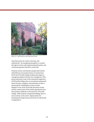 class that yearns for culture, diversity, and 
authenticity.3  An energizing atmosphere is created 
through art work, well maintained pocket parks, and 
community gardens that fill in vacant lots. 
Property owners and business people interviewed 
stated that an increased presence on Connecticut 
Street by D’Youville College students has begun to 
assuage perceptions that the area is dangerous. This 
group represents some of the staunchest supporters 
of D’Youville College who see investment and growth 
by the investor, employer, and institution as key to 
advancing the rehabilitation of the corridor.  
Adaptive reuse of the D’Youville Education Center 
and the construction of the student apartments have 
been positive additions to the street by  D’Youville 
College.  With students using both buildings, there is 
more activity on the street.  Opportunities for 
development along Connecticut Street are illustrated  
in Appendix E.  
   
 
Figure 5.2 ­ Infill Garden at 328 Connecticut Street   
75
 