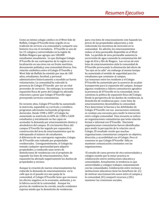 Como un intimo colegio católico en el West Side de 
Buffalo, Colegio D’Youville tiene orgullo en su 
tradición de servicio a la comunidad y comparte una 
historia rica con el vecindario.  D’Youville es uno de 
los 15 colegios y universidades en la región de 
Buffalo‐Niágara que agrupa casi 100,000 
estudiantes anualmente.  Lo que distingue Colegio 
D’Youville de sus contrapartes de la región es su 
localización en una área con un frente marítimo, 
densamente poblada,y una comunidad diversa. Una 
relación simbiótica entre el Colegio D’Youville y 
West Side de Buffalo ha existido por mas de 100 
años; estudiantes, facultad, y personal 
administrativo historicamente a excedido un fuerte 
voluntarismo. La comunidad ha valorado la 
presencia de Colegio D’Youville  por ser un vital 
proveedor de servicios.  Sin embargo; la reciente 
expansión física de parte del Colegio ha afectado 
relaciones a pesar que Colegio D’Youville sigue 
proveyendo servicios comunitarios.     
 
En reciente años, Colegio D’Youville ha aumentado 
la matricula, expandido su currículo, y establece 
programas adicionales incluyendo programas 
doctorales. Desde 1998 a 2007, el Colegio ha 
aumentado su matrícula en 60% de 1,900 a 3,020 
estudiantes y inicialmente no fue capaz en 
acomodar la demanda por estacionamiento dentro y 
alrededores del campus. El crecimiento físico del 
campus D’Youville fue seguido por expansión y 
construcción del área de estacionamientos que ha 
sobrepasado el número de estudiantes.   
A diferencia de sus contraparte regionales, Colegio 
de D’Youville esta rodeado por propiedades 
residenciales.  Consiguientemente, el Colegio ha 
tomado cualquier oportunidad para adquirir 
propiedades, y conducido unas series de 
demoliciones de residencias con el propósito de 
expandir los lotes de estacionamientos. Esta  
expansión ha afectado negativamente los dueños de 
propiedades y vecinos.   
 
Aunque la creación de nuevos estacionamientos ha 
reducido la demanda de estacionamientos  en la 
calle que en el pasado era una queja de la 
comunidad, el Colegio D’Youville tiene que reconoce 
los efectos negativo en la economía, ambiente, y en 
la fabrica social de la comunidad.   Aunque los 
precios de residencias ha crecido, mucho residentes 
expresa miedo que la demolición de residencias  
para crea lotes de estacionamiento este bajando los 
precio de las propiedades adyacentes y este 
reduciendo los incentivos de inversión en la 
comunidad.  En adición, los estacionamientos 
reduce el área permeable disponible en el West 
Side.  La perdida de área permeable aumenta la 
escorrentía de agua causando la contaminación del 
Lago de Erie y Río de Niagara.  Las cercas de esto 
lotes de estacionamientos aísla la comunidad de 
D’Youville provocando la eliminación del efecto de 
“los ojos en la calle” sin embargo al mismo tiempo 
ha aumentado el sentido de seguridad para los 
estudiantes que conmutar al campus.   
Las tensiones entre los residente y el Colegio 
D’Youville ha aumentado por la ausencia de un plan 
transparente para la expansión del campus. Aunque 
algunos residentes y lideres comunitarios agradece 
la presencia de D’Youville en la comunidad, otros 
cuestiona la política de expansión física del Colegio. 
Desde la perspectiva de los dueños de residencias, la 
demolición de residencias para  crear lotes de 
estacionamientos desestabiliza la comunidad.        
Para determinar la fuerzas y las debilidades de 
Colegio D’Youville con sus  asociaciones existente, 
se condujo una encuesta para medir la interacción  
entre colegio‐comunidad.  Esta encuesta se enfoco 
en organizaciones comunitarias que tenía relación 
formal o informal con D’Youville.  Diecisiete 
organizaciones comunitarias fueron identificadas 
para medir la percepción de la relación con el 
Colegio. El resultado revelo que muchas 
organizaciones comunitarias comparte un objetivo, 
dirección, y accesibilidad con el Colegio. Pero el 
consenso es que Colegio D’Youville  falla en 
mantener comunicación constantes con las 
organizaciones. 
 
 El estudio de casos previos de otra universidades y 
colegios enseña que la mejor practica es 
colaboración entres instituciones educativa y 
comunidades. Actualmente, la tendencia es que 
universidades y colegios trabajen conjuntamente 
con las comunidades. Colaboración entre vecinos y 
instituciones educativas tiene los beneficios de: (I.) 
de motivar una transacción suave entre el campus y 
la comunidad, (II.) compartí recursos y (III.) 
mantener las conexiones sociales. 
Resumen Ejecutivo
 