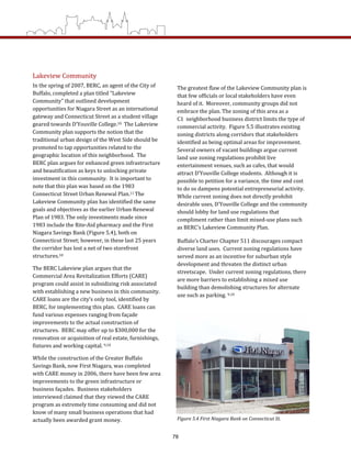 Lakeview Community  
In the spring of 2007, BERC, an agent of the City of 
Buffalo, completed a plan titled “Lakeview 
Community” that outlined development 
opportunities for Niagara Street as an international 
gateway and Connecticut Street as a student village 
geared towards D’Youville College.10  The Lakeview 
Community plan supports the notion that the 
traditional urban design of the West Side should be 
promoted to tap opportunities related to the 
geographic location of this neighborhood.  The 
BERC plan argues for enhanced green infrastructure 
and beautification as keys to unlocking private 
investment in this community.  It is important to 
note that this plan was based on the 1983 
Connecticut Street Urban Renewal Plan.11 The 
Lakeview Community plan has identified the same 
goals and objectives as the earlier Urban Renewal 
Plan of 1983. The only investments made since 
1983 include the Rite‐Aid pharmacy and the First 
Niagara Savings Bank (Figure 5.4), both on 
Connecticut Street; however, in these last 25 years 
the corridor has lost a net of two storefront 
structures.10  
The BERC Lakeview plan argues that the 
Commercial Area Revitalization Efforts (CARE) 
program could assist in subsidizing risk associated 
with establishing a new business in this community.  
CARE loans are the city’s only tool, identified by 
BERC, for implementing this plan.  CARE loans can 
fund various expenses ranging from façade 
improvements to the actual construction of 
structures.  BERC may offer up to $300,000 for the 
renovation or acquisition of real estate, furnishings, 
fixtures and working capital. 9,10  
While the construction of the Greater Buffalo 
Savings Bank, now First Niagara, was completed 
with CARE money in 2006, there have been few area 
improvements to the green infrastructure or 
business façades.  Business stakeholders 
interviewed claimed that they viewed the CARE 
program as extremely time consuming and did not 
know of many small business operations that had 
actually been awarded grant money.   
The greatest flaw of the Lakeview Community plan is 
that few officials or local stakeholders have even 
heard of it.  Moreover, community groups did not 
embrace the plan. The zoning of this area as a 
C1  neighborhood business district limits the type of 
commercial activity.  Figure 5.5 illustrates existing 
zoning districts along corridors that stakeholders 
identified as being optimal areas for improvement.  
Several owners of vacant buildings argue current 
land use zoning regulations prohibit live 
entertainment venues, such as cafes, that would 
attract D’Youville College students.  Although it is 
possible to petition for a variance, the time and cost 
to do so dampens potential entrepreneurial activity.  
While current zoning does not directly prohibit 
desirable uses, D’Youville College and the community 
should lobby for land use regulations that 
compliment rather than limit mixed‐use plans such 
as BERC’s Lakeview Community Plan.   
Buffalo’s Charter Chapter 511 discourages compact 
diverse land uses.  Current zoning regulations have 
served more as an incentive for suburban style 
development and threaten the distinct urban 
streetscape.  Under current zoning regulations, there 
are more barriers to establishing a mixed use 
building than demolishing structures for alternate 
use such as parking. 9,10 
Figure 5.4 First Niagara Bank on Connecticut St.  
78
 