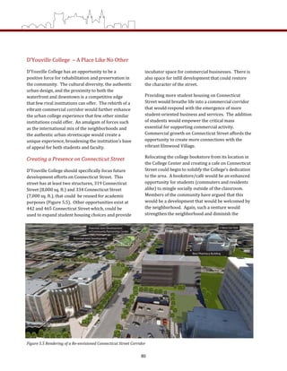 D’Youville College  – A Place Like No Other 
D’Youville College has an opportunity to be a 
positive force for rehabilitation and preservation in 
the community.  The cultural diversity, the authentic 
urban design, and the proximity to both the 
waterfront and downtown is a competitive edge 
that few rival institutions can offer.  The rebirth of a 
vibrant commercial corridor would further enhance 
the urban college experience that few other similar 
institutions could offer.  An amalgam of forces such 
as the international mix of the neighborhoods and 
the authentic urban streetscape would create a 
unique experience, broadening the institution’s base 
of appeal for both students and faculty.   
Creating a Presence on Connecticut Street 
D’Youville College should specifically focus future 
development efforts on Connecticut Street.  This 
street has at least two structures, 319 Connecticut 
Street (8,000 sq. ft.) and 334 Connecticut Street
(7,000 sq. ft.), that could  be reused for academic 
purposes (Figure 5.5).  Other opportunities exist at 
442 and 465 Connecticut Street which, could be 
used to expand student housing choices and provide 
incubator space for commercial businesses.  There is 
also space for infill development that could restore 
the character of the street.   
Providing more student housing on Connecticut 
Street would breathe life into a commercial corridor 
that would respond with the emergence of more 
student‐oriented business and services.  The addition 
of students would empower the critical mass 
essential for supporting commercial activity.  
Commercial growth on Connecticut Street affords the 
opportunity to create more connections with the 
vibrant Elmwood Village. 
Relocating the college bookstore from its location in 
the College Center and creating a cafe on Connecticut 
Street could begin to solidify the College’s dedication 
to the area.  A bookstore/café would be an enhanced 
opportunity for students (commuters and residents 
alike) to mingle socially outside of the classroom.  
Members of the community have argued that this 
would be a development that would be welcomed by 
the neighborhood.  Again, such a venture would 
strengthen the neighborhood and diminish the 
Figure 5.5 Rendering of a Re­envisioned Connecticut Street Corridor 
80
 
