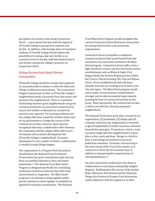 perception of constant crime along Connecticut 
Street  – a perception that may limit the appeal of 
D’Youville College to prospective students and 
faculty.  In addition, with its large share of commuter 
students, D’Youville College should explore the 
possibility of creating a day care facility as an 
essential service to faculty, staff and students but to 
also further cement the college’s presence on 
Connecticut Street. 
Strong Partnerships Equal Vibrant 
Communities 
D’Youville College should be a leader that organizes 
an association that is similar to either the Elmwood 
Village or Allentown Associations.  The Connecticut‐
Niagara Commercial corridor in D’Youville College’s 
neighborhood needs a proactive force that unites and 
promotes the neighborhood.  There is a symbiotic 
relationship between great neighborhoods and great 
commercial districts; an association would work to 
ensure that neither residential nor commercial 
interests were ignored.  For too long residents and 
the college alike have waited for another entity such 
as city government to change the course of this 
commercial corridor; however, there must be 
recognition that only a collaborative effort between 
the community and the college will be able to lure 
investment and economic development into 
D’Youville College’s neighborhood.  Economic 
development is not a matter of chance‐ collaboration 
is needed to make things happen.  
The organization of a Prospect Park Association 
should follow the National Trust for Historic 
Preservation four point revitalization plan that has 
been successfully followed in cities and towns 
nationwide.12  The National Trust Main Street 
Program is designed specifically for revitalizing 
traditional commercial districts that suffer from 
disinvestment or stagnation.  The Main Street 
program is an attempt to bring together public‐
private interests to work together to establish an 
agenda for economic privatization.  This National 
Trust Main Street Program would strengthen the 
current Connecticut Street Businesses Association 
by uniting both business and community 
organizations.  
Connecticut Street exemplifies a traditional 
commercial district that would benefit from the 
formation of an association outlined in the Main 
Street program.  Connecticut Street suffers from a 
high storefront vacancy rate but still retains anchor 
establishments such as Mineo & Sapio, First 
Niagara Bank, the Armory Restaurant, the Golden 
Key Tavern, Vilardo Printing, Phu Thai and Wilson 
Farms; all are establishments that still draw 
clientele from the surrounding area as well as the 
city and region.  The Main Street program would 
aim to make current business establishments 
stronger and to take incremental steps towards 
growing the base of commercial activity on this 
street.  Most importantly, this commercial corridor 
is still surrounded by a densely populated 
neighborhood.   
The National Trust’s four point plan is based on (1) 
organization, (2) promotion, (3) design and (4) 
economic restructuring.  Organization is essential 
to get all stakeholders to build consensus and work 
towards the same goal.  Promotion is vital to create 
a positive image that this neighborhood is a great 
place to live, work and shop.  Design is critical to 
have a welcoming environment to promote 
pedestrian amenities.  Economic restructuring is 
the most crucial of the Trust’s four points, as it 
endeavors to diversify the economic base in 
addition to sharpening the competiveness of 
existing businesses.12  
An active association could ensure that there is 
collaboration to enact plans and quickly mitigate 
disputes.  Building upon the success of the Garden 
Walk, Allentown Arts Festival and the Elmwood 
Village Arts Festival a Prospect Park Association 
could collaborate with the organizers of other 
81
 