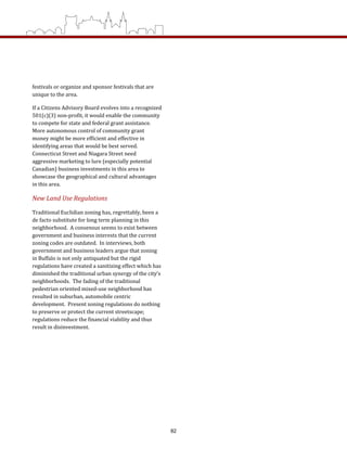 festivals or organize and sponsor festivals that are 
unique to the area.   
If a Citizens Advisory Board evolves into a recognized 
501(c)(3) non‐profit, it would enable the community 
to compete for state and federal grant assistance.  
More autonomous control of community grant 
money might be more efficient and effective in 
identifying areas that would be best served.  
Connecticut Street and Niagara Street need 
aggressive marketing to lure (especially potential 
Canadian) business investments in this area to 
showcase the geographical and cultural advantages 
in this area.   
New Land Use Regulations 
Traditional Euclidian zoning has, regrettably, been a 
de facto substitute for long term planning in this 
neighborhood.  A consensus seems to exist between 
government and business interests that the current 
zoning codes are outdated.  In interviews, both 
government and business leaders argue that zoning 
in Buffalo is not only antiquated but the rigid 
regulations have created a sanitizing effect which has 
diminished the traditional urban synergy of the city’s 
neighborhoods.  The fading of the traditional 
pedestrian oriented mixed‐use neighborhood has 
resulted in suburban, automobile centric 
development.  Present zoning regulations do nothing 
to preserve or protect the current streetscape; 
regulations reduce the financial viability and thus 
result in disinvestment.   
82
 
