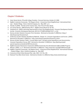 Chapter 5 Endnotes 
 
1.  Sister Denise Roche, D’Youville College President.  Personal Interview, October 22, 2008. 
2.  Buffalo’s Lakeview Community:  The Niagara Street – Connecticut Street Neighborhood:  International Gate­
way – Student Village.  Peter J. Smith & Company, Inc.  May 2007.  p. 6. 
3.  Florida, R. (2004).  The Rise of the Creative Class.  New York, NY. Basic Books.  
4.  U.S. Census Bureau.  2000 Summary File 3 – Buffalo Census Blocks 69, 70, 70.1. 
5.  Pothukuchi, K.  (2005). Attracting Supermarkets to Inner­City Neighborhoods:  Economic Development Outside 
the Box.  Economic Development Quarterly. DOI 10.1177/0891242404273517.  p. 232.  
6.  Bureau of Labor Statistics Consumer Price Calculator.  Retrieved on December 9, 2008 from <http://
data.bls.gov/cgi­bin/cpicalc.pl>. 
7.  US Bureau of Labor Statistics Handbook of Methods.  Chapter 16:  Consumer Expenditures and Income.  (2007).  
Retrieved on December 9, 2008 from < http://www.bls.gov/opub/hom/homch16_a.htm> 
8.  Bureau of Labor Statistics Table 2.  Income before taxes:  Average annual expenditures and characteristics, 
Consumer Expenditure Survey, 2007.  Retrieved on December 9, 2008 from < ftp://ftp.bls.gov/pub/
special.requests/ce/standard/2007/income.txt>.  
9.  Buffalo Economic Renaissance Corporation (BERC) Community Area Revitalization Effort (CARE) Program 
Manual.  (2005).  p. 11.  Retrieved on December 9, 2008 from < http://www.berc.org/pdf/CAREmanual.pdf.  
10.  Buffalo’s Lakeview Community:  the Niagara Street – Connecticut Street Neighborhood:  International Gateway 
– Student Village.  Peter J. Smith & Company, Inc.  May 2007. 
11.  Connecticut Street Urban Renewal Plan.  July, 1983.  C.C.P. No. 181. 
12.  National Trust Main Street Center.  Retrieved on October 31, 2008 from http://www.mainstreet.org/ 
 
83
 