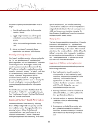 specific modifications, the current Community 
Advisory Board can become a more comprehensive 
and productive tool that will create a stronger, more 
viable and aware group including: changing the 
Board’s name, the addition of a steering committee, 
and development of task groups.    
Change of Name  
The Board’s name should be changed from D’Youville 
Community Advisory Board to a label that both 
denotes collaboration and focuses on the community, 
not D’Youville College, as the subject.  This is a small 
adjustment that would symbolize a shift in D’Youville 
College’s perception of the community.  In addition, 
current board members should refer to themselves 
as a  “Steering Committee” to indicate interaction 
with a broader base of stakeholders. 
Suggestions for Additions to Steering Committee  
Guidelines should be established and regulated for 
the Steering Committee: 
1.  Steering Committee should consist of a 
certain number of participants who could 
come from religious institutions of all faiths, 
continuing care facilities, cultural 
organizations and should also include 
members that do not have direct relations 
with D’Youville College but represent 
important community concerns; 
2.  Steering Committee should be comprised of 
a Chair‐Elect, Chair, and Advisory Chair who 
have specific tasks and duties; 
3.  Decisions made in or regarding the Steering 
Committee should be determined by 
majority vote; 
4.  A regimented method of determining who 
will replace members who are unable to 
fulfill their term should be in place based on 
who will best help the Steering Committee; 
and  
this external participation will mean the branch 
might:  
1.  Provide staff support for the Community 
Advisory Board; 
2.  Apply for government and private grants 
and obtain community support for these 
grants; 
3.  Serve as liaison to all government offices; 
and 
4.  Attend meetings of community‐based 
organization and relevant public forums. 
Promoting Community Resources  
This branch would serve as the information hub for 
the CPC and would manage D’Youville College’s 
physical presence and web presence with respect to 
community relations. Running the center itself 
would require coordination of space needs that 
D’Youville currently offers, such as free meeting 
space for community groups.  The branch could also 
organize community events hosted by D’Youville 
College, such as the Neighborhood Bazaar 
recommended in Chapter 3.  Cataloguing and 
promoting the CPCs activities could be done by this 
branch, including the recommended quarterly 
community publication and online Information 
Share. 
Possible funding sources for the CPC include the 
Western New York Service Learning Coalition, the 
New York Campus Compact, the City of Buffalo and 
local and national foundations. 
Community Advisory Board: An Evolution  
The establishment of the Community Advisory 
Board (CAB) could provide a major step towards 
improved information sharing and collaborative 
planning between D’Youville College and 
community leaders, and may further serve to 
rebuild trust between D’Youville College and 
estranged segments of the community.  With three 
86
 