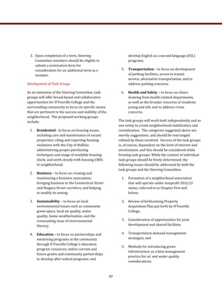 develop English as a second language (ESL) 
programs. 
5.  Transportation – to focus on development 
of parking facilities, access to transit 
service, alternative transportation, and to 
address parking concerns. 
6.  Health and Safety – to focus on clinics 
drawing from health‐related departments, 
as well as the broader concerns of residents 
young and old; and to address crime 
concerns.  
The task groups will work both independently and as 
one entity to create neighborhood stabilization and 
revitalization.  The categories suggested above are 
merely suggestions, and should be rearranged 
refined by those involved.  Success of the task groups 
is, of course, dependent on the level of interest and 
involvement, and this should be considered while 
forming task groups. While the content of individual 
task groups should be freely determined, the 
following issues should be addressed by both the 
task groups and the Steering Committee:  
1.  Formation of a neighborhood association 
that will operate under nonprofit 501(c)3 
status, referred to in Chapter Five and 
below; 
2.  Review of forthcoming Property 
Acquisition Plan put forth by D’Youville 
College;  
3.  Consideration of opportunities for joint 
development and shared facilities; 
4.  Transportation demand management 
strategies; and 
5.  Methods for introducing green 
infrastructure as a best management 
practice for air and water quality 
considerations. 
5.  Upon completion of a term, Steering 
Committee members should be eligible to 
submit a nomination form for 
consideration for an additional term as a 
member. 
Development of Task Groups  
As an extension of the Steering Committee, task 
groups will offer broad‐based and collaborative 
opportunities for D’Youville College and the 
surrounding community to focus on specific issues 
that are pertinent to the success and stability of the 
neighborhood.  The proposed working groups 
include: 
1.  Residential ­ to focus on housing issues, 
including care and maintenance of vacant 
properties; citing and reporting housing 
violations with the City of Buffalo; 
administering proper purchasing 
techniques and usage of available housing 
stock; and work closely with housing CBOs 
in neighborhood. 
2.  Business – to focus on creating and 
maintaining a business association; 
bringing business to the Connecticut Street 
and Niagara Street corridors; and helping 
to modify its zoning. 
3.  Sustainability – to focus on local 
environmental issues such as community 
green space, local air quality, water 
quality, home weatherization, and the 
crosscutting issue of environmental 
literacy.  
4.  Education – to focus on partnerships and 
mentoring programs in the community 
through D'Youville College's education 
program resources; utilize current and 
future grants and community partnerships 
to develop after‐school programs; and 
87
 