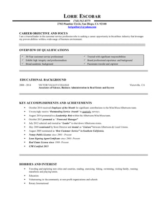 LORIE ESCOBAR
(760) 963-8579
2702 Piantino Circle, San Diego, CA 92108
loriguillory1@yahoo.com
CAREER OBJECTIVE AND FOCUS
I am a trusted leader in the customer service profession who is seeking a career opportunity in theairlines industry that leverages
my proven abilities within a wide-range of business environment.
OVERVIEW OF QUALIFICATIONS
 30-Year customer service professional  Trusted with significant responsibilities
 Exhibit high integrity and professionalism  Board professional experience and background
 Broad academia background  Passionate traveler and explorer
EDUCATIONAL BACKGROUND
2008 - 2014 VICTOR VALLEY COLLEGE Victorville, CA
Associates of Science, Business Administration in Real Estate and Escrow
KEY ACCOMPLISHMENTS AND ACHIEVEMENTS
 October 2014 received Employee of the Month for significant contributions to the MiraMesaAlbertsons team.
 Unvaryingly receive ‘Outstanding Service Awards’ in quarterly surveys.
 August 2014 promoted to a Leadership Role within the Albertsons MiraMesateam.
 October 2013 promoted as “Front-end Manager”
 July 2012 selected and trusted as “Leader” to shut down Albertsons stores.
 May 2009 nominated by Store Director and trusted as “Liaison” between Albertsons & Local Unions.
 August 2005 nominated as ‘Best Customer Service” in Southern California.
 Notary PublicLicense since 2003 - Present
 Loan Signing AgentCertificate since 2003- Present
 Real Estate License since 1988- Present
 CPR Certified 2015
HOBBIES AND INTEREST
 Traveling and exploring new cities and counties, reading, exercising, hiking, swimming, visiting family, running
marathons and playing tennis.
 Education
 Volunteering in thecommunity at non-profit organizations and schools
 Rotary International
 