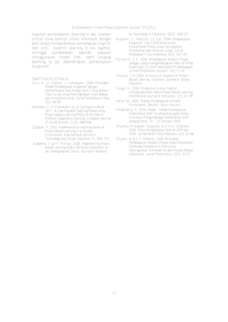R Munawaroh / Unnes Physics Education Journal 1 (1) (2012)
37
kegiatan pembelajaran (learning to do). Hampir
semua siswa bekerja secara kelompok dengan
baik tanpa memperdulikan kemampuan kognitif
dan jenis kelamin (learning to live together),
sehingga pembahasan laporan kegiatan
menggunakan model PBL lebih lengkap
(learning to be) dibandingkan pembelajaran
kooperatif.
DAFTAR PUSTAKA
Aziz, A., D. Yulianti, L. Handayani. 2006. Penerapan
Model Pembelajaran Kooperatif dengan
Memanfaakan Alat Peraga Sains Fisika (Materi
Tata Surya) untuk Meningkatkan Hasil Belajar
dan Kerjasama Siswa. Jurnal Pendidikan Fisika,
4(2): 94-98
Boondee, V., P. Kidrakarn, & W. Sa-Ngiamvibool.
2011. A Learning and Teaching Model using
Project Based Learning (PBL) on the Web to
Promote Cooperative Learning. European Journal
of Social Sciences, 21(3): 498-506
Doppelt, Y. 2003. Implementation and Assessment of
Project­Based Learning in a Flexible
Environment. International Journal of
Technology and Design Education,13: 255–272
Gulbahar, Y. & H. Tinmaz. 2006. Implementing Project
Based Learning And E­Portofolio Assessment In
an Undergraduate Course. Journal of Research
on Technology in Education, 38(3): 309-327
Nugraho, U., Hartono, S.S. Edi. 2009. Pembelajaran
Kooperatif Tipe STAD Berorientasi
Keterampilan Proses untuk Peningkatan
Pemahaman dan Aktivitas Siswa. Jurnal
Pendidikan Fisika Indonesia, 5(2): 154-161
Purworini, S. E. 2006. Pembelajaran Berbasis Proyek
Sebagai Upaya Mengembangkan Habit of Mind
Studi Kasus Di SMP Nasional KPS Balikpapan.
Jurnal Pendidikan Inovatif, 1(4):17-19
Thomas, J.W. 2000. A Review of Research on Project­
Based Learning . Electronic Journal of Science
Education
Turgut, H. 2008. Prospective Science Teachers‘
Conceptualization About Project Based Learning.
International Journal of Intruction. 1(1): 61-79
Wena, M. 2009. Strategi Pembelajaran Inovatif
Kontemporer. Jakarta : Bumi Aksara
Widdiharto, R. 2004. Model – Model Pembelajaran
Matematika SMP. Disampaikan pada Diklat
Instruktur/Pengembangan Matematika SMP
Jenjang Dasar, 10 – 23 Oktober 2004
Wiyanto, A.Sopyan, Nugroho, & S.W.A. Wibowo.
2006. Potret Pembelajaran Sains di SMP dan
SMA. Jurnal Pend.Fisika Indonesia, 4(2): 63-66
Wiyarsi, A & C.F. Partana. 2009. Penerapan
Pembelajaran Berbasis Proyek Pada Perkuliahan
Workshop Pendidikan Kimia untuk
Meningkatkan Kemandirian dan Prestasi Belajar
Mahasiswa. Jurnal Pend.Kimia, 12(1): 32-41
 