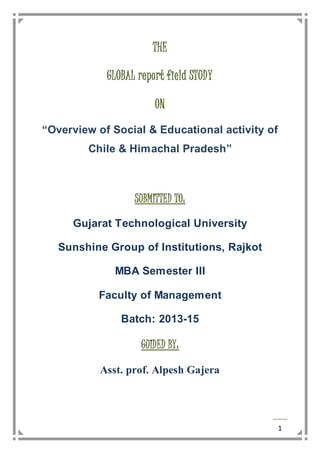 1 
THE 
GLOBAL report field STUDY 
ON 
“Overview of Social & Educational activity of 
Chile & Himachal Pradesh” 
SUBMITTED TO: 
Gujarat Technological University 
Sunshine Group of Institutions, Rajkot 
MBA Semester III 
Faculty of Management 
Batch: 2013-15 
GUIDED BY: 
Asst. prof. Alpesh Gajera 
 