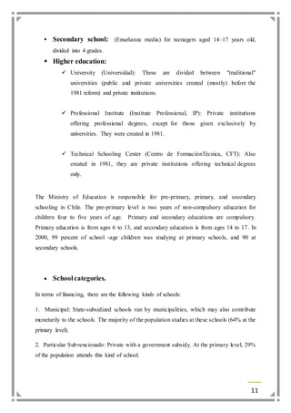  Secondary school: (Enseñanza media) for teenagers aged 14–17 years old, 
11 
divided into 4 grades. 
 Higher education: 
 University (Universidad): These are divided between "traditional" 
universities (public and private universities created (mostly) before the 
1981 reform) and private institutions. 
 Professional Institute (Institute Professional, IP): Private institutions 
offering professional degrees, except for those given exclusively by 
universities. They were created in 1981. 
 Technical Schooling Center (Centro de FormaciónTécnica, CFT): Also 
created in 1981, they are private institutions offering technical degrees 
only. 
The Ministry of Education is responsible for pre-primary, primary, and secondary 
schooling in Chile. The pre-primary level is two years of non-compulsory education for 
children four to five years of age. Primary and secondary educations are compulsory. 
Primary education is from ages 6 to 13, and secondary education is from ages 14 to 17. In 
2000, 99 percent of school -age children was studying at primary schools, and 90 at 
secondary schools. 
 School categories. 
In terms of financing, there are the following kinds of schools: 
1. Municipal: State-subsidized schools run by municipalities, which may also contribute 
monetarily to the schools. The majority of the population studies at these schools (64% at the 
primary level). 
2. Particular Subvencionado: Private with a government subsidy. At the primary level, 29% 
of the population attends this kind of school. 
 