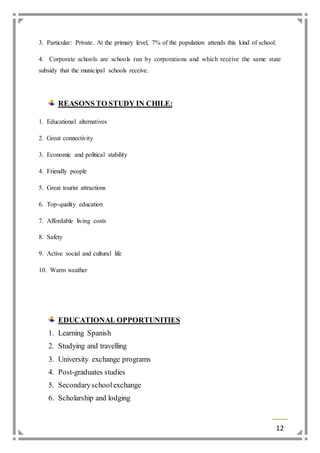 12 
3. Particular: Private. At the primary level, 7% of the population attends this kind of school. 
4. Corporate schools are schools run by corporations and which receive the same state 
subsidy that the municipal schools receive. 
REASONS TO STUDY IN CHILE: 
1. Educational alternatives 
2. Great connectivity 
3. Economic and political stability 
4. Friendly people 
5. Great tourist attractions 
6. Top-quality education 
7. Affordable living costs 
8. Safety 
9. Active social and cultural life 
10. Warm weather 
EDUCATIONAL OPPORTUNITIES 
1. Learning Spanish 
2. Studying and travelling 
3. University exchange programs 
4. Post-graduates studies 
5. Secondary school exchange 
6. Scholarship and lodging 
 