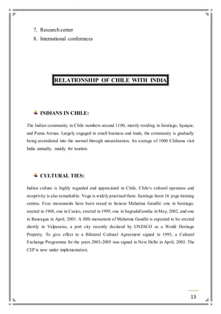13 
7. Research center 
8. International conferences 
RELATIONSHIP OF CHILE WITH INDIA 
INDIANS IN CHILE: 
The Indian community in Chile numbers around 1100, mostly residing in Santiago, Iquique, 
and Punta Arenas. Largely engaged in small business and trade, the community is gradually 
being assimilated into the normal through naturalisation. An average of 1000 Chileans visit 
India annually, mainly for tourism. 
CULTURAL TIES: 
Indian culture is highly regarded and appreciated in Chile. Chile‘s cultural openness and 
receptivity is also remarkable. Yoga is widely practised there. Santiago hosts 16 yoga training 
centres. Four monuments have been raised to honour Mahatma Gandhi: one in Santiago, 
erected in 1968, one in Curico, erected in 1999, one in SagradaFamilia in May, 2002, and one 
in Rancagua in April, 2003. A fifth monument of Mahatma Gandhi is expected to be erected 
shortly in Valparaiso, a port city recently declared by UNESCO as a World Heritage 
Property. To give effect to a Bilateral Cultural Agreement signed in 1993, a Cultural 
Exchange Programme for the years 2003-2005 was signed in New Delhi in April, 2003. The 
CEP is now under implementation. 
 