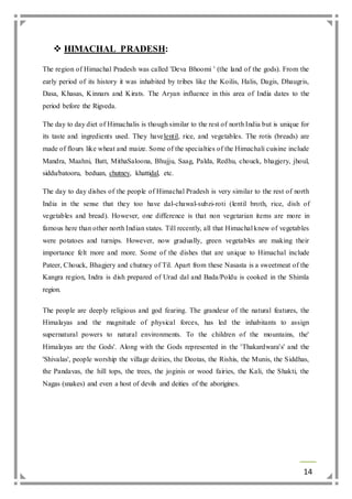 14 
 HIMACHAL PRADESH: 
The region of Himachal Pradesh was called 'Deva Bhoomi ' (the land of the gods). From the 
early period of its history it was inhabited by tribes like the Koilis, Halis, Dagis, Dhaugris, 
Dasa, Khasas, Kinnars and Kirats. The Aryan influence in this area of India dates to the 
period before the Rigveda. 
The day to day diet of Himachalis is though similar to the rest of north India but is unique for 
its taste and ingredients used. They havelentil, rice, and vegetables. The rotis (breads) are 
made of flours like wheat and maize. Some of the specialties of the Himachali cuisine include 
Mandra, Maahni, Batt, MithaSaloona, Bhujju, Saag, Palda, Redhu, chouck, bhagjery, jhoul, 
siddu/batooru, beduan, chutney, khattidal, etc. 
The day to day dishes of the people of Himachal Pradesh is very similar to the rest of north 
India in the sense that they too have dal-chawal-subzi-roti (lentil broth, rice, dish of 
vegetables and bread). However, one difference is that non vegetarian items are more in 
famous here than other north Indian states. Till recently, all that Himachal knew of vegetables 
were potatoes and turnips. However, now gradually, green vegetables are making their 
importance felt more and more. Some of the dishes that are unique to Himachal include 
Pateer, Chouck, Bhagjery and chutney of Til. Apart from these Nasasta is a sweetmeat of the 
Kangra region, Indra is dish prepared of Urad dal and Bada/Poldu is cooked in the Shimla 
region. 
The people are deeply religious and god fearing. The grandeur of the natural features, the 
Himalayas and the magnitude of physical forces, has led the inhabitants to assign 
supernatural powers to natural environments. To the children of the mountains, the' 
Himalayas are the Gods'. Along with the Gods represented in the 'Thakardwara's' and the 
'Shivalas', people worship the village deities, the Deotas, the Rishis, the Munis, the Siddhas, 
the Pandavas, the hill tops, the trees, the joginis or wood fairies, the Kali, the Shakti, the 
Nagas (snakes) and even a host of devils and deities of the aborigines. 
 