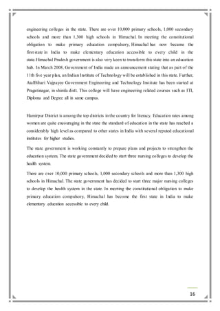 engineering colleges in the state. There are over 10,000 primary schools, 1,000 secondary 
schools and more than 1,300 high schools in Himachal. In meeting the constitutional 
obligation to make primary education compulsory, Himachal has now became the 
first state in India to make elementary education accessible to every child in the 
state.Himachal Pradesh government is also very keen to transform this state into an education 
hub. In March 2008, Government of India made an announcement stating that as part of the 
11th five year plan, an Indian Institute of Technology will be established in this state. Further, 
AtalBihari Vajpayee Government Engineering and Technology Institute has been started at 
Pragatinagar, in shimla distt. This college will have engineering related courses such as ITI, 
Diploma and Degree all in same campus. 
Hamirpur District is among the top districts in the country for literacy. Education rates among 
women are quite encouraging in the state the standard of education in the state has reached a 
considerably high level as compared to other states in India with several reputed educational 
institutes for higher studies. 
The state government is working constantly to prepare plans and projects to strengthen the 
education system. The state government decided to start three nursing colleges to develop the 
health system. 
There are over 10,000 primary schools, 1,000 secondary schools and more than 1,300 high 
schools in Himachal. The state government has decided to start three major nursing colleges 
to develop the health system in the state. In meeting the constitutional obligation to make 
primary education compulsory, Himachal has become the first state in India to make 
elementary education accessible to every child. 
16 
 