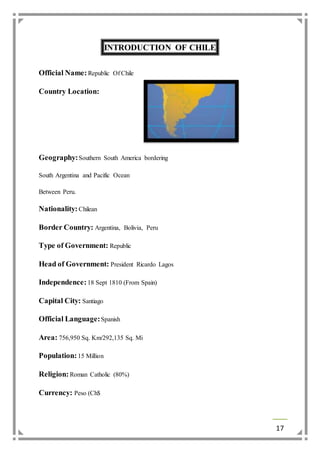 17 
INTRODUCTION OF CHILE 
Official Name: Republic Of Chile 
Country Location: 
Geography: Southern South America bordering 
South Argentina and Pacific Ocean 
Between Peru. 
Nationality: Chilean 
Border Country: Argentina, Bolivia, Peru 
Type of Government: Republic 
Head of Government: President Ricardo Lagos 
Independence: 18 Sept 1810 (From Spain) 
Capital City: Santiago 
Official Language: Spanish 
Area: 756,950 Sq. Km/292,135 Sq. Mi 
Population: 15 Million 
Religion: Roman Catholic (80%) 
Currency: Peso (Ch$ 
 