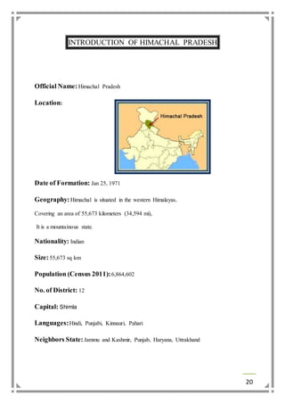 20 
INTRODUCTION OF HIMACHAL PRADESH 
Official Name: Himachal Pradesh 
Location: 
Date of Formation: Jan 25, 1971 
Geography: Himachal is situated in the western Himalayas. 
Covering an area of 55,673 kilometers (34,594 mi), 
It is a mountainous state. 
Nationality: Indian 
Size: 55,673 sq km 
Population (Census 2011): 6,864,602 
No. of District: 12 
Capital: Shimla 
Languages: Hindi, Punjabi, Kinnauri, Pahari 
Neighbors State: Jammu and Kashmir, Punjab, Haryana, Uttrakhand 
 