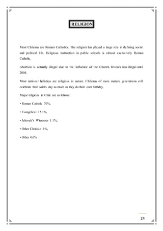 24 
RELIGION 
Most Chileans are Roman Catholics. The religion has played a large role in defining social 
and political life. Religious instruction in public schools is almost exclusively Roman 
Catholic. 
Abortion is actually illegal due to the influence of the Church. Divorce was illegal until 
2004. 
Most national holidays are religious in nature. Chileans of more mature generations still 
celebrate their saint's day as much as they do their own birthday. 
Major religions in Chile are as follows: 
• Roman Catholic 70%, 
• Evangelical 15.1%, 
• Jehovah’s Witnesses 1.1%, 
• Other Christian 1%, 
• Other 4.6% 
 