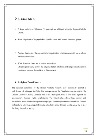 25 
 Religious Beliefs: 
 A large majority of Chileans (73 percent) are affiliated with the Roman Catholic 
Church. 
 Some 15 percent of the population identifies itself with several Protestant groups. 
 Another 4 percent of the population belongs to other religious groups (Jews, Muslims, 
and Greek Orthodox). 
 While 8 percent claim not to profess any religion. 
Chileans profoundly respect the religious beliefs of others, and religion rarely seldom 
constitutes a source for conflicts or disagreement. 
 Religious Practitioners: 
The national authorities of the Roman Catholic Church have historically exerted a 
high degree of influence in Chile. For instance, during the Pinochet regime the chief of the 
Chilean Catholic Church, Cardinal Raúl Silva Henriquez, took a firm stand against the 
government's human rights exploitation. The Church also offered legal support and 
institutional protection to many persecuted people. Following democratic restoration, Chilean 
bishops have actively participated in national debates about divorce, abortion, and the role of 
the family in modern society. 
 