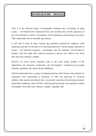 26 
DEMOGRAPHIC PROFILE 
Chile is in the advanced stages of demographic transition and is becoming an aging 
society - with fertility below replacement level, low mortality rates, and life expectancy on 
par with developed countries. Nevertheless, with its dependency ratio nearing its low point, 
Chile could benefit from its favorable age structure. 
It will need to keep its large working -age population productively employed, while 
preparing to provide for the needs of its growing proportion of elderly people, especially as 
women - the traditional caregivers - increasingly enter the workforce. Over the last two 
decades, Chile has made great strides in reducing its poverty rate, which is now lower 
than most Latin American countries. 
However, its severe income inequality ranks as the worst among members of the 
Organization for Economic Cooperation and Development. Unequal access to quality 
Education perpetuates this uneven income distribution. 
Chile has historically been a country of emigration but has slowly become more attractive to 
immigrants since transitioning to democracy in 1990 and improving its economic 
stability (other regional destinations have concurrently experienced deteriorating economic 
and political conditions). Most of Chile's small but growing foreign -born population consists 
of transplants from other Latin American countries, especially Peru. 
 