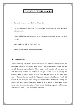 27 
THE ROLE OF THE FAMILY 
 The family occupies a central role in Chilean life. 
 Extended families are very close and will frequently congregate for major occasions 
and celebrations. 
 Family and business are intertwined to the extent that nepotism is seen as a positive 
concept. 
 Many small firms will be 100% family run. 
 Mainly nuclear families are residing over there. 
 Domestic Unit: 
The nuclear family is by far the dominant household unit in Chile. Ninety percent of the 
population lives with their family while only 8.1 percent live alone. Family size has 
strongly decreased inrecent decades. The average family consists of four persons , 
and the average number of children is 2.5 per woman. Chile is among the 
countries with the lowest fertility rate in Latin America, and with the most rapid 
rate of decrease. In most households (79 percent) authority is held by men. Female- led 
households can mainly be found among low- income sectors. Particularly among the 
middle and upper classes, housewives possess a large degree of discretional power 
in decisions concerning the ruling of their homes (including acquisition of furniture 
and financial matter s) and the children's education. 
 