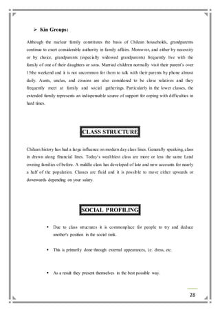 28 
 Kin Groups: 
Although the nuclear family constitutes the basis of Chilean households, grandparents 
continue to exert considerable authority in family affairs. Moreover, and either by necessity 
or by choice, grandparents (especially widowed grandparents) frequently live with the 
family of one of their daughters or sons. Married children normally visit their parent’s over 
15the weekend and it is not uncommon for them to talk with their parents by phone almost 
daily. Aunts, uncles, and cousins are also considered to be close relatives and they 
frequently meet at family and social gatherings. Particularly in the lower classes, the 
extended family represents an indispensable source of support for coping with difficulties in 
hard times. 
CLASS STRUCTURE 
Chilean history has had a large influence on modern day class lines. Generally speaking, class 
in drawn along financial lines. Today‘s wealthiest class are more or less the same Land 
owning families of before. A middle class has developed of late and now accounts for nearly 
a half of the population. Classes are fluid and it is possible to move either upwards or 
downwards depending on your salary. 
SOCIAL PROFILING 
 Due to class structures it is commonplace for people to try and deduce 
another's position in the social rank. 
 This is primarily done through external appearances, i.e. dress, etc. 
 As a result they present themselves in the best possible way. 
 