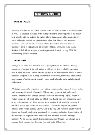 30 
CUSTOMS IN CHILE 
1. INHERITANCE 
according to the law and the Chilean customs, when the father dies half of the estate goes to 
his wife. The other half is divided by the number of children and both parties to the mother. 
So in a family with two children, the mother inherits three quarters of the estate. Age or 
gender differences between the children do not affect their rights to equal shares of 
inheritance. Until very recently, however, Chilean law made a distinction between 
"legitimate" (born in wedlock) and "illegitimate" children. Depending on the specific 
situation, he had little or no rights to obtain a portion of the estate. In early 2000, this 
discriminatory law was abolished. 
2. MARRIAGE 
Marriage is one of the most important rites of passage between the Chileans. Although 
registration of marriage in the civil register is sufficient for it to be officially recognized 
under Chilean law, most Chileans find that marriage is not really complete without a church 
ceremony. Everyone is free to marry whomever he or she wants, but because Chile is class 
consciousness of society, people generally marry people of similar social and educational 
backgrounds 
. Weddings are normally ostentatious and wedding parties are often organized at home or in a 
small room near the church. Commonly, Chileans marry young (in their early to mid 
twenties) and tend to have children relatively soon after the wedding. Only 12 percent of 
Chilean women are still single at the age of forty five. People have very conservative views 
on sex before marriage and living together before marriage is still relatively rare (only 3 
percent of women aged twenty-five and forty-four). Because of religious and political 
influence of the Roman Catholic Church, Chile is the only Latin American country without 
divorce law. Instead, couples who want to end their marriage application for cancellation of 
civil marriage, on the pretext that a procedural error was made at the civil marriage 
ceremony. As this involves a costly legal proceedings, many Chileans just informal end a 
marriage, but it prevents them from marrying again under Chilean law. 
 