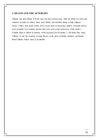 31 
3. DEATH AND THE AFTERLIFE 
Chileans pay great tribute to loved ones who have passed away. After the death of a wake and 
a funeral are held at a church where close friends and extended family to help religious 
service. Chile's most prefer tombs, but in recent years an increasing number of people choose 
to be cremated. It is common practice that every year on the anniversary of the death, a 
Catholic Mass is offered in memory of the deceased. On November 1, All Saints Day, many 
Chileans to visit the cemetery to bring flowers to the grave of family members and friends. 
Most Chileans believe there is an afterlife. 
 